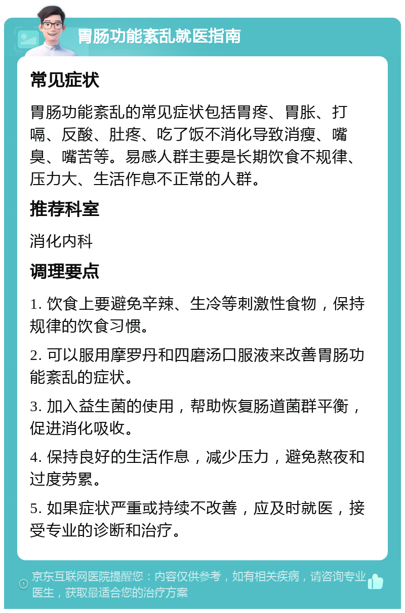 胃肠功能紊乱就医指南 常见症状 胃肠功能紊乱的常见症状包括胃疼、胃胀、打嗝、反酸、肚疼、吃了饭不消化导致消瘦、嘴臭、嘴苦等。易感人群主要是长期饮食不规律、压力大、生活作息不正常的人群。 推荐科室 消化内科 调理要点 1. 饮食上要避免辛辣、生冷等刺激性食物，保持规律的饮食习惯。 2. 可以服用摩罗丹和四磨汤口服液来改善胃肠功能紊乱的症状。 3. 加入益生菌的使用，帮助恢复肠道菌群平衡，促进消化吸收。 4. 保持良好的生活作息，减少压力，避免熬夜和过度劳累。 5. 如果症状严重或持续不改善，应及时就医，接受专业的诊断和治疗。