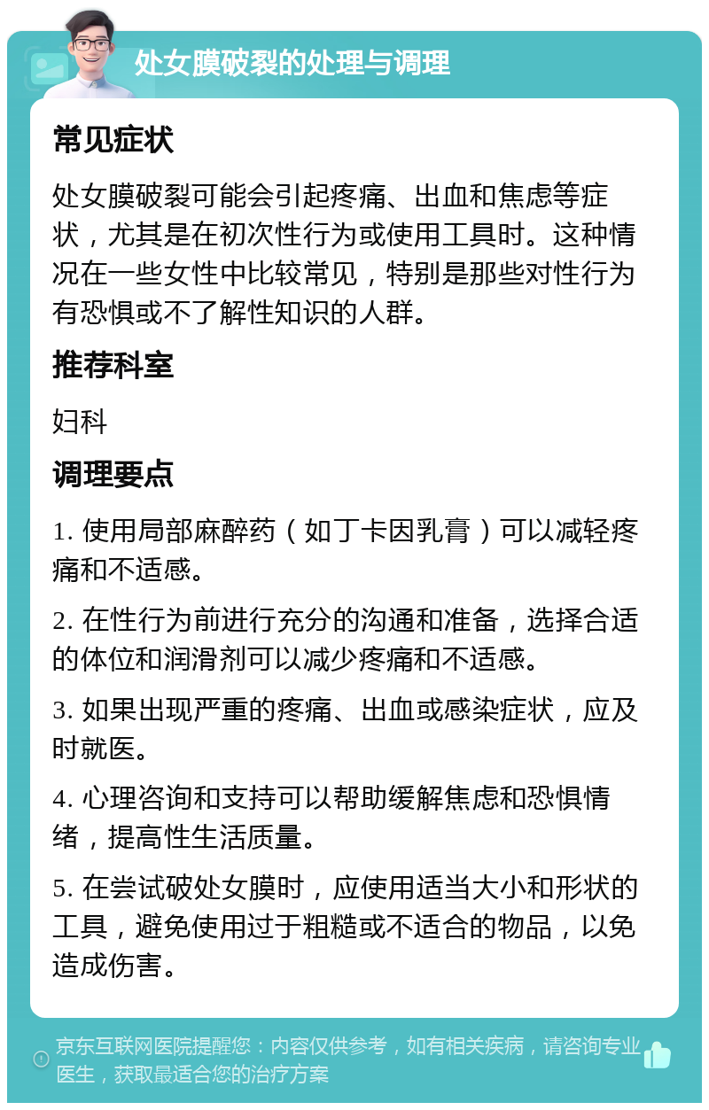 处女膜破裂的处理与调理 常见症状 处女膜破裂可能会引起疼痛、出血和焦虑等症状，尤其是在初次性行为或使用工具时。这种情况在一些女性中比较常见，特别是那些对性行为有恐惧或不了解性知识的人群。 推荐科室 妇科 调理要点 1. 使用局部麻醉药（如丁卡因乳膏）可以减轻疼痛和不适感。 2. 在性行为前进行充分的沟通和准备，选择合适的体位和润滑剂可以减少疼痛和不适感。 3. 如果出现严重的疼痛、出血或感染症状，应及时就医。 4. 心理咨询和支持可以帮助缓解焦虑和恐惧情绪，提高性生活质量。 5. 在尝试破处女膜时，应使用适当大小和形状的工具，避免使用过于粗糙或不适合的物品，以免造成伤害。