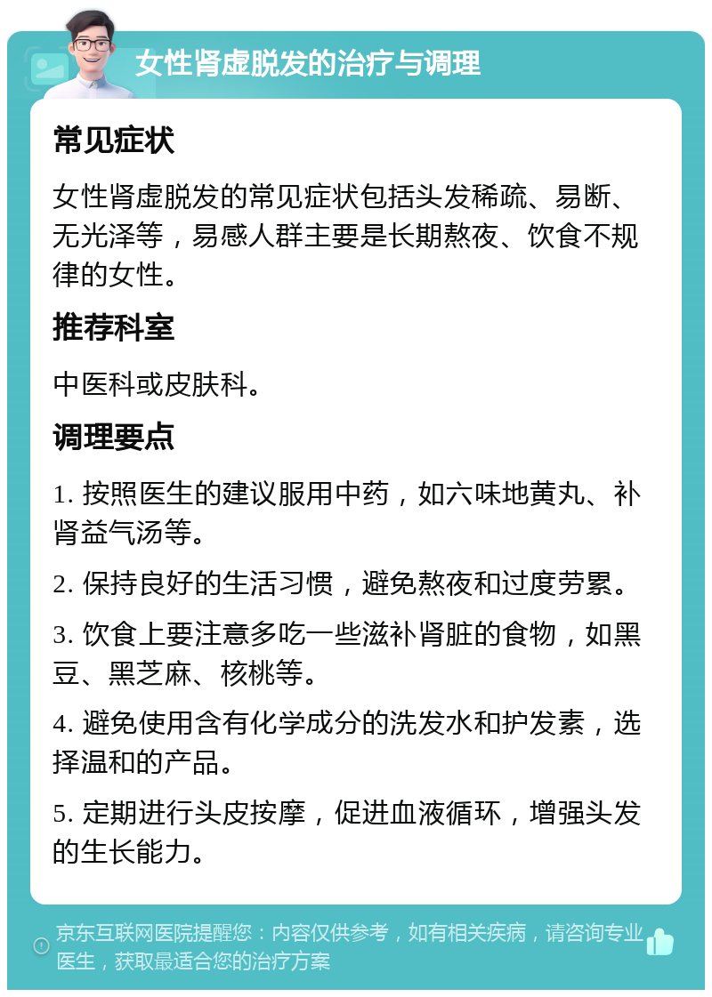 女性肾虚脱发的治疗与调理 常见症状 女性肾虚脱发的常见症状包括头发稀疏、易断、无光泽等，易感人群主要是长期熬夜、饮食不规律的女性。 推荐科室 中医科或皮肤科。 调理要点 1. 按照医生的建议服用中药，如六味地黄丸、补肾益气汤等。 2. 保持良好的生活习惯，避免熬夜和过度劳累。 3. 饮食上要注意多吃一些滋补肾脏的食物，如黑豆、黑芝麻、核桃等。 4. 避免使用含有化学成分的洗发水和护发素，选择温和的产品。 5. 定期进行头皮按摩，促进血液循环，增强头发的生长能力。