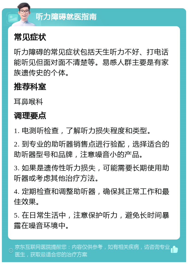 听力障碍就医指南 常见症状 听力障碍的常见症状包括天生听力不好、打电话能听见但面对面不清楚等。易感人群主要是有家族遗传史的个体。 推荐科室 耳鼻喉科 调理要点 1. 电测听检查，了解听力损失程度和类型。 2. 到专业的助听器销售点进行验配，选择适合的助听器型号和品牌，注意噪音小的产品。 3. 如果是遗传性听力损失，可能需要长期使用助听器或考虑其他治疗方法。 4. 定期检查和调整助听器，确保其正常工作和最佳效果。 5. 在日常生活中，注意保护听力，避免长时间暴露在噪音环境中。