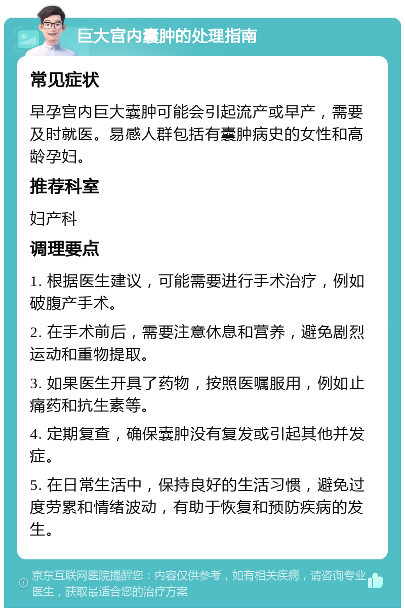 巨大宫内囊肿的处理指南 常见症状 早孕宫内巨大囊肿可能会引起流产或早产，需要及时就医。易感人群包括有囊肿病史的女性和高龄孕妇。 推荐科室 妇产科 调理要点 1. 根据医生建议，可能需要进行手术治疗，例如破腹产手术。 2. 在手术前后，需要注意休息和营养，避免剧烈运动和重物提取。 3. 如果医生开具了药物，按照医嘱服用，例如止痛药和抗生素等。 4. 定期复查，确保囊肿没有复发或引起其他并发症。 5. 在日常生活中，保持良好的生活习惯，避免过度劳累和情绪波动，有助于恢复和预防疾病的发生。