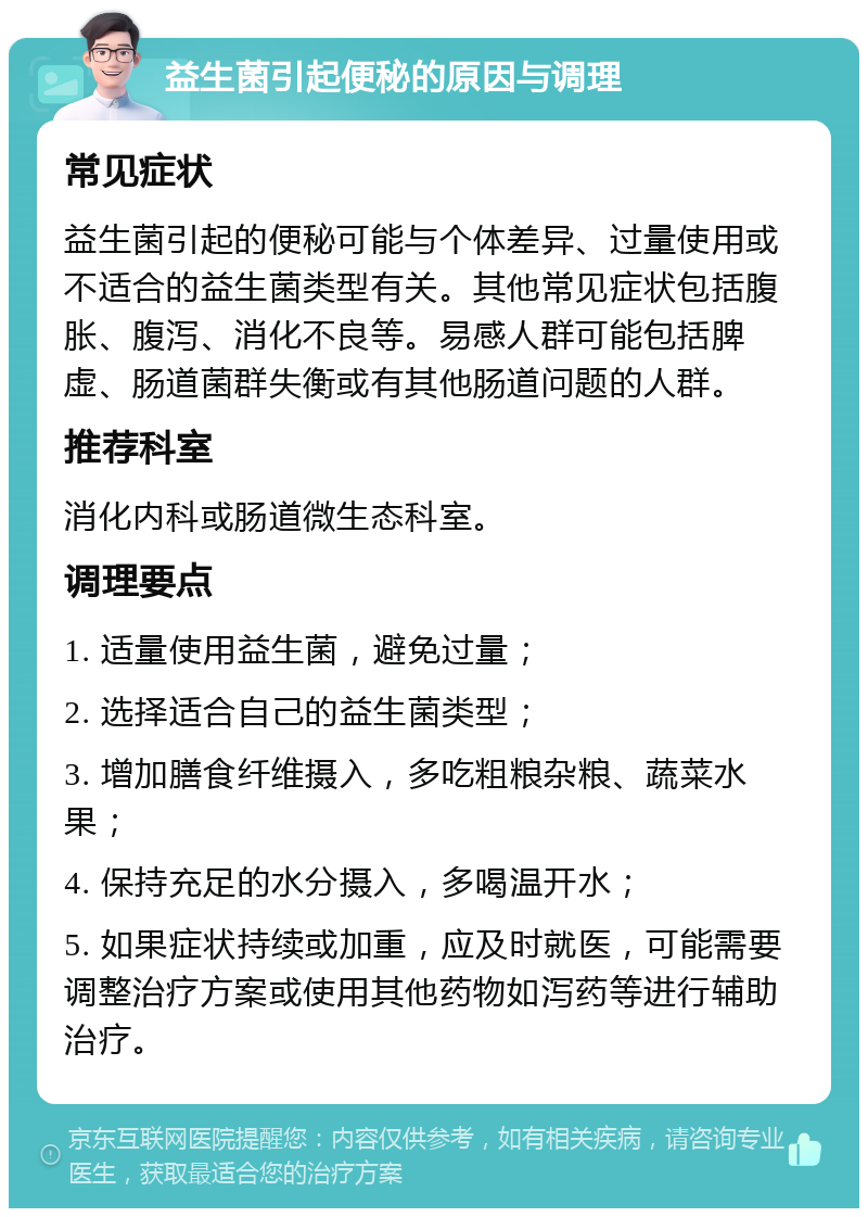 益生菌引起便秘的原因与调理 常见症状 益生菌引起的便秘可能与个体差异、过量使用或不适合的益生菌类型有关。其他常见症状包括腹胀、腹泻、消化不良等。易感人群可能包括脾虚、肠道菌群失衡或有其他肠道问题的人群。 推荐科室 消化内科或肠道微生态科室。 调理要点 1. 适量使用益生菌，避免过量； 2. 选择适合自己的益生菌类型； 3. 增加膳食纤维摄入，多吃粗粮杂粮、蔬菜水果； 4. 保持充足的水分摄入，多喝温开水； 5. 如果症状持续或加重，应及时就医，可能需要调整治疗方案或使用其他药物如泻药等进行辅助治疗。