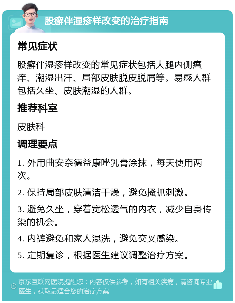 股癣伴湿疹样改变的治疗指南 常见症状 股癣伴湿疹样改变的常见症状包括大腿内侧瘙痒、潮湿出汗、局部皮肤脱皮脱屑等。易感人群包括久坐、皮肤潮湿的人群。 推荐科室 皮肤科 调理要点 1. 外用曲安奈德益康唑乳膏涂抹，每天使用两次。 2. 保持局部皮肤清洁干燥，避免搔抓刺激。 3. 避免久坐，穿着宽松透气的内衣，减少自身传染的机会。 4. 内裤避免和家人混洗，避免交叉感染。 5. 定期复诊，根据医生建议调整治疗方案。