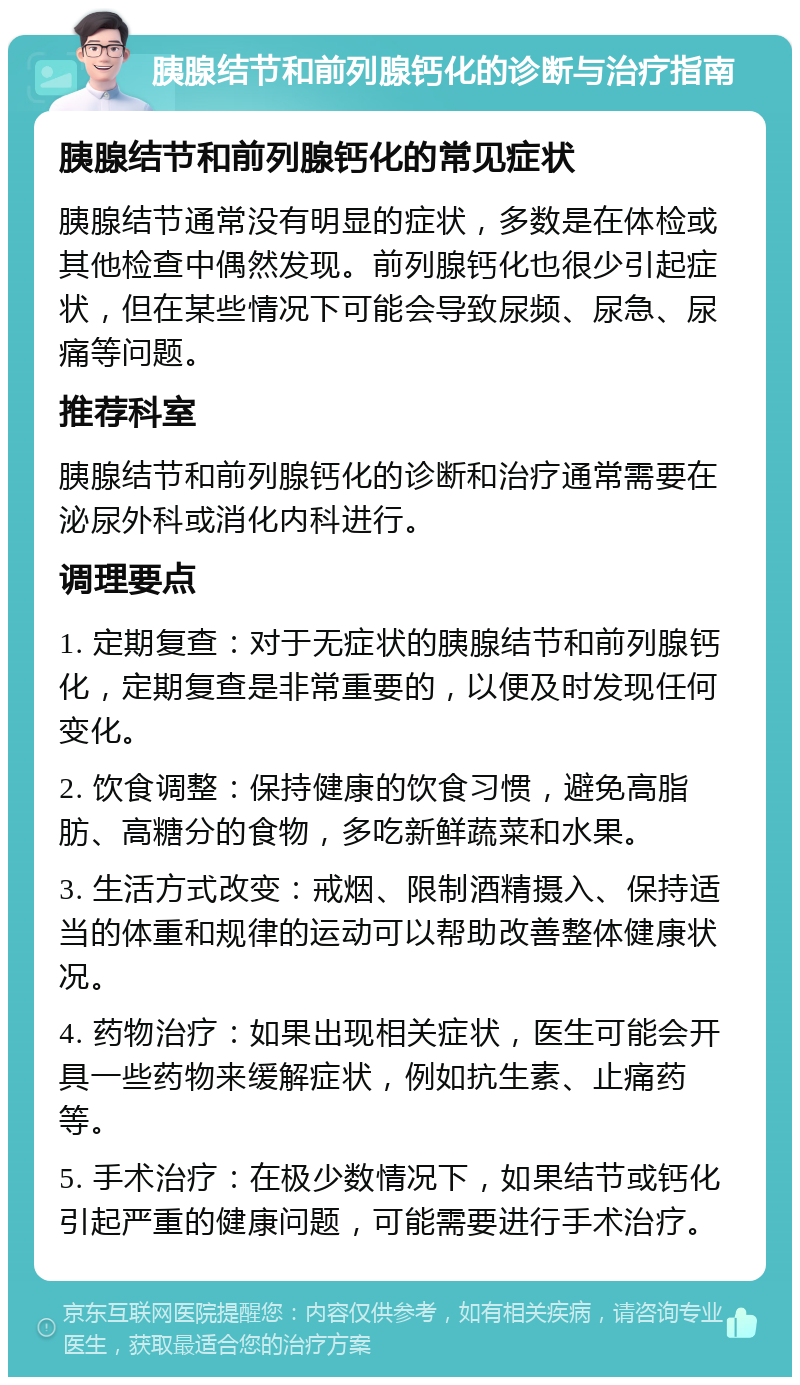 胰腺结节和前列腺钙化的诊断与治疗指南 胰腺结节和前列腺钙化的常见症状 胰腺结节通常没有明显的症状，多数是在体检或其他检查中偶然发现。前列腺钙化也很少引起症状，但在某些情况下可能会导致尿频、尿急、尿痛等问题。 推荐科室 胰腺结节和前列腺钙化的诊断和治疗通常需要在泌尿外科或消化内科进行。 调理要点 1. 定期复查：对于无症状的胰腺结节和前列腺钙化，定期复查是非常重要的，以便及时发现任何变化。 2. 饮食调整：保持健康的饮食习惯，避免高脂肪、高糖分的食物，多吃新鲜蔬菜和水果。 3. 生活方式改变：戒烟、限制酒精摄入、保持适当的体重和规律的运动可以帮助改善整体健康状况。 4. 药物治疗：如果出现相关症状，医生可能会开具一些药物来缓解症状，例如抗生素、止痛药等。 5. 手术治疗：在极少数情况下，如果结节或钙化引起严重的健康问题，可能需要进行手术治疗。