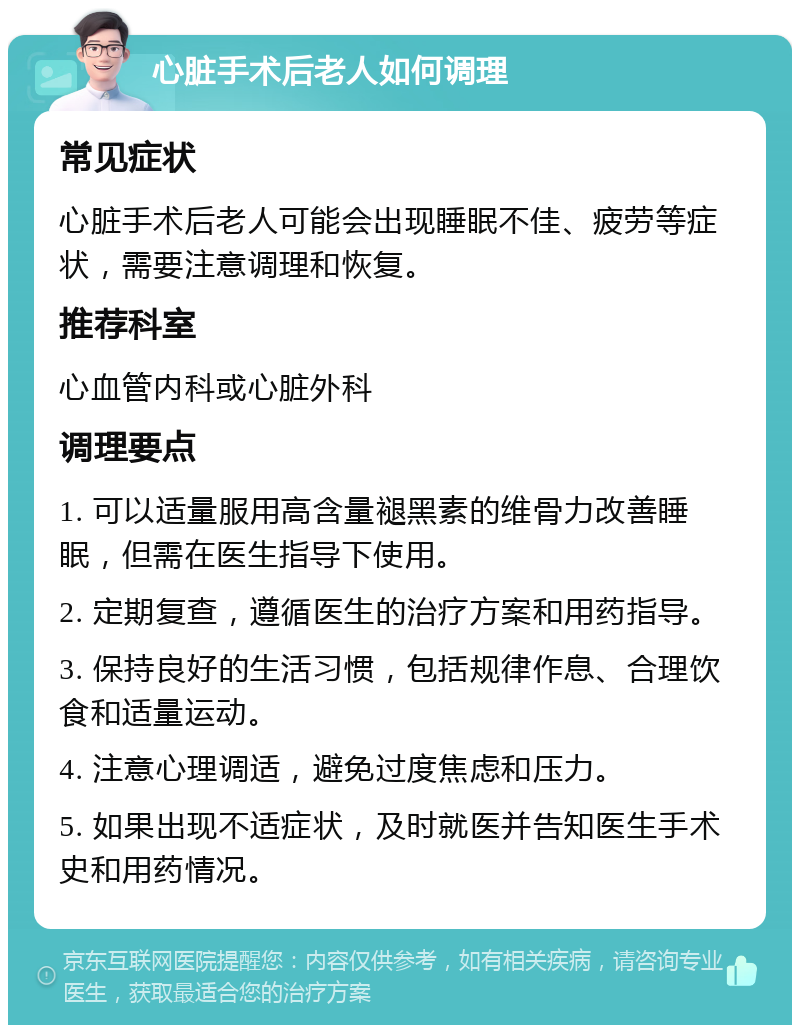 心脏手术后老人如何调理 常见症状 心脏手术后老人可能会出现睡眠不佳、疲劳等症状，需要注意调理和恢复。 推荐科室 心血管内科或心脏外科 调理要点 1. 可以适量服用高含量褪黑素的维骨力改善睡眠，但需在医生指导下使用。 2. 定期复查，遵循医生的治疗方案和用药指导。 3. 保持良好的生活习惯，包括规律作息、合理饮食和适量运动。 4. 注意心理调适，避免过度焦虑和压力。 5. 如果出现不适症状，及时就医并告知医生手术史和用药情况。