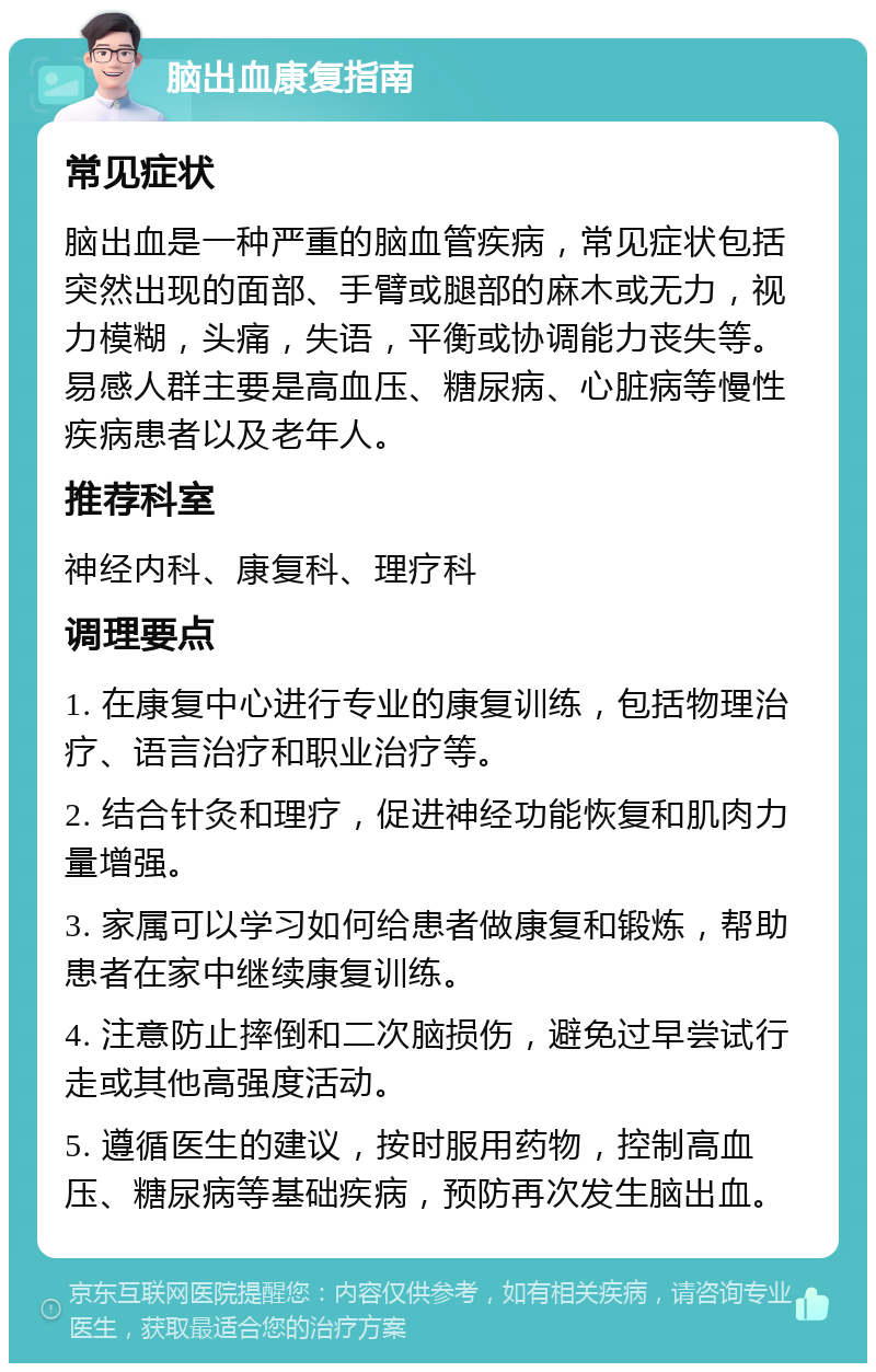 脑出血康复指南 常见症状 脑出血是一种严重的脑血管疾病，常见症状包括突然出现的面部、手臂或腿部的麻木或无力，视力模糊，头痛，失语，平衡或协调能力丧失等。易感人群主要是高血压、糖尿病、心脏病等慢性疾病患者以及老年人。 推荐科室 神经内科、康复科、理疗科 调理要点 1. 在康复中心进行专业的康复训练，包括物理治疗、语言治疗和职业治疗等。 2. 结合针灸和理疗，促进神经功能恢复和肌肉力量增强。 3. 家属可以学习如何给患者做康复和锻炼，帮助患者在家中继续康复训练。 4. 注意防止摔倒和二次脑损伤，避免过早尝试行走或其他高强度活动。 5. 遵循医生的建议，按时服用药物，控制高血压、糖尿病等基础疾病，预防再次发生脑出血。