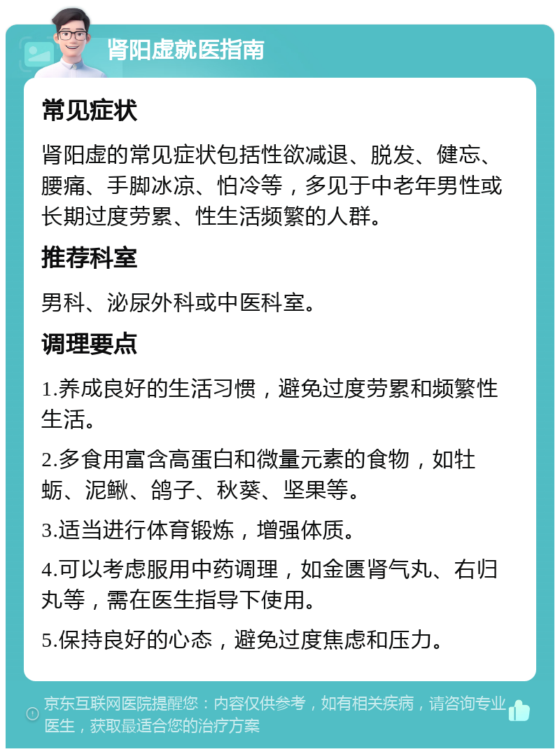 肾阳虚就医指南 常见症状 肾阳虚的常见症状包括性欲减退、脱发、健忘、腰痛、手脚冰凉、怕冷等，多见于中老年男性或长期过度劳累、性生活频繁的人群。 推荐科室 男科、泌尿外科或中医科室。 调理要点 1.养成良好的生活习惯，避免过度劳累和频繁性生活。 2.多食用富含高蛋白和微量元素的食物，如牡蛎、泥鳅、鸽子、秋葵、坚果等。 3.适当进行体育锻炼，增强体质。 4.可以考虑服用中药调理，如金匮肾气丸、右归丸等，需在医生指导下使用。 5.保持良好的心态，避免过度焦虑和压力。