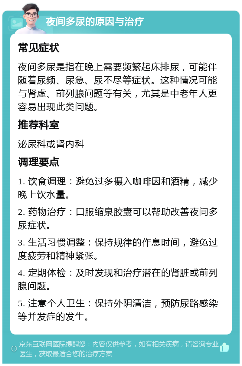 夜间多尿的原因与治疗 常见症状 夜间多尿是指在晚上需要频繁起床排尿，可能伴随着尿频、尿急、尿不尽等症状。这种情况可能与肾虚、前列腺问题等有关，尤其是中老年人更容易出现此类问题。 推荐科室 泌尿科或肾内科 调理要点 1. 饮食调理：避免过多摄入咖啡因和酒精，减少晚上饮水量。 2. 药物治疗：口服缩泉胶囊可以帮助改善夜间多尿症状。 3. 生活习惯调整：保持规律的作息时间，避免过度疲劳和精神紧张。 4. 定期体检：及时发现和治疗潜在的肾脏或前列腺问题。 5. 注意个人卫生：保持外阴清洁，预防尿路感染等并发症的发生。