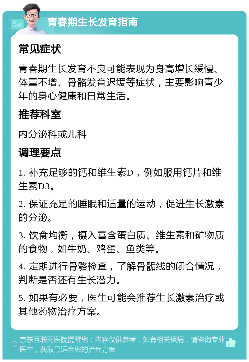 青春期生长发育指南 常见症状 青春期生长发育不良可能表现为身高增长缓慢、体重不增、骨骼发育迟缓等症状，主要影响青少年的身心健康和日常生活。 推荐科室 内分泌科或儿科 调理要点 1. 补充足够的钙和维生素D，例如服用钙片和维生素D3。 2. 保证充足的睡眠和适量的运动，促进生长激素的分泌。 3. 饮食均衡，摄入富含蛋白质、维生素和矿物质的食物，如牛奶、鸡蛋、鱼类等。 4. 定期进行骨骼检查，了解骨骺线的闭合情况，判断是否还有生长潜力。 5. 如果有必要，医生可能会推荐生长激素治疗或其他药物治疗方案。