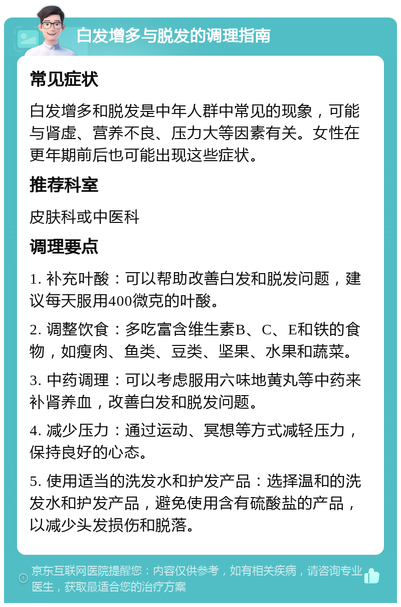 白发增多与脱发的调理指南 常见症状 白发增多和脱发是中年人群中常见的现象，可能与肾虚、营养不良、压力大等因素有关。女性在更年期前后也可能出现这些症状。 推荐科室 皮肤科或中医科 调理要点 1. 补充叶酸：可以帮助改善白发和脱发问题，建议每天服用400微克的叶酸。 2. 调整饮食：多吃富含维生素B、C、E和铁的食物，如瘦肉、鱼类、豆类、坚果、水果和蔬菜。 3. 中药调理：可以考虑服用六味地黄丸等中药来补肾养血，改善白发和脱发问题。 4. 减少压力：通过运动、冥想等方式减轻压力，保持良好的心态。 5. 使用适当的洗发水和护发产品：选择温和的洗发水和护发产品，避免使用含有硫酸盐的产品，以减少头发损伤和脱落。