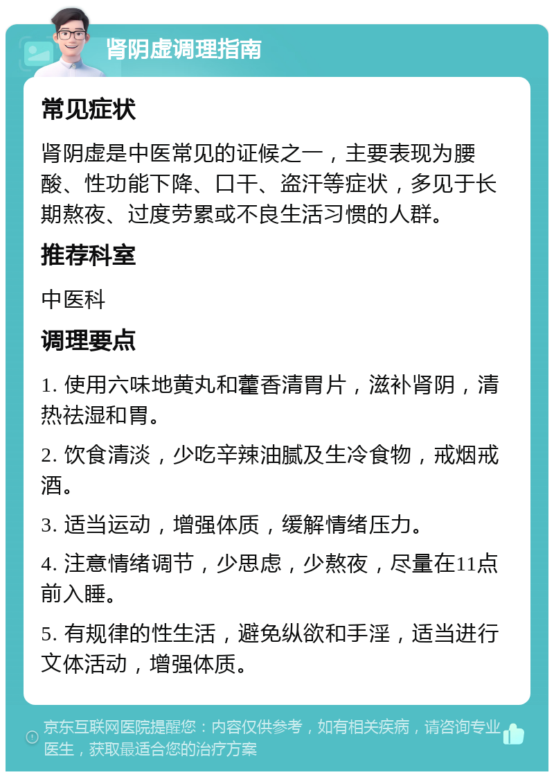 肾阴虚调理指南 常见症状 肾阴虚是中医常见的证候之一，主要表现为腰酸、性功能下降、口干、盗汗等症状，多见于长期熬夜、过度劳累或不良生活习惯的人群。 推荐科室 中医科 调理要点 1. 使用六味地黄丸和藿香清胃片，滋补肾阴，清热祛湿和胃。 2. 饮食清淡，少吃辛辣油腻及生冷食物，戒烟戒酒。 3. 适当运动，增强体质，缓解情绪压力。 4. 注意情绪调节，少思虑，少熬夜，尽量在11点前入睡。 5. 有规律的性生活，避免纵欲和手淫，适当进行文体活动，增强体质。