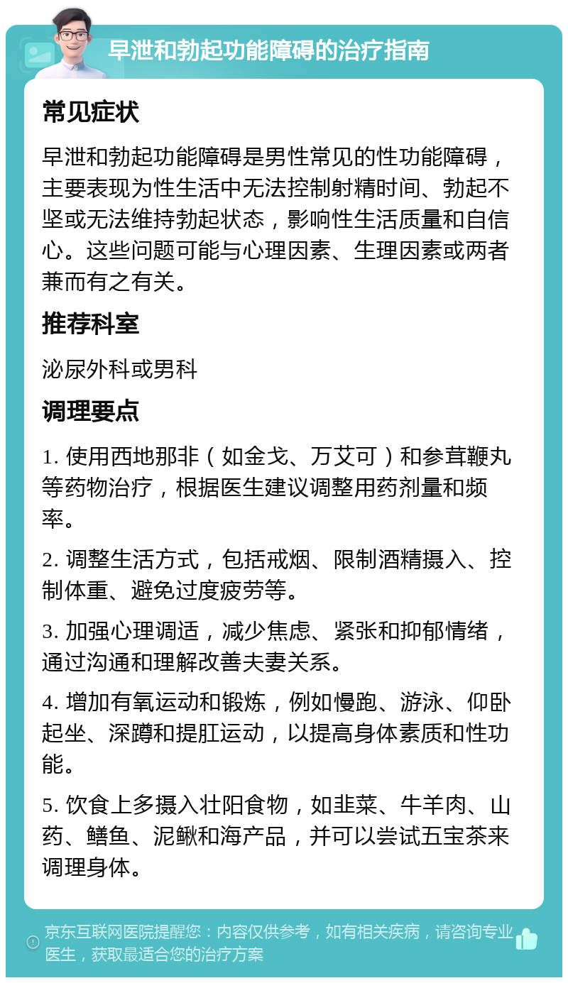 早泄和勃起功能障碍的治疗指南 常见症状 早泄和勃起功能障碍是男性常见的性功能障碍，主要表现为性生活中无法控制射精时间、勃起不坚或无法维持勃起状态，影响性生活质量和自信心。这些问题可能与心理因素、生理因素或两者兼而有之有关。 推荐科室 泌尿外科或男科 调理要点 1. 使用西地那非（如金戈、万艾可）和参茸鞭丸等药物治疗，根据医生建议调整用药剂量和频率。 2. 调整生活方式，包括戒烟、限制酒精摄入、控制体重、避免过度疲劳等。 3. 加强心理调适，减少焦虑、紧张和抑郁情绪，通过沟通和理解改善夫妻关系。 4. 增加有氧运动和锻炼，例如慢跑、游泳、仰卧起坐、深蹲和提肛运动，以提高身体素质和性功能。 5. 饮食上多摄入壮阳食物，如韭菜、牛羊肉、山药、鳝鱼、泥鳅和海产品，并可以尝试五宝茶来调理身体。