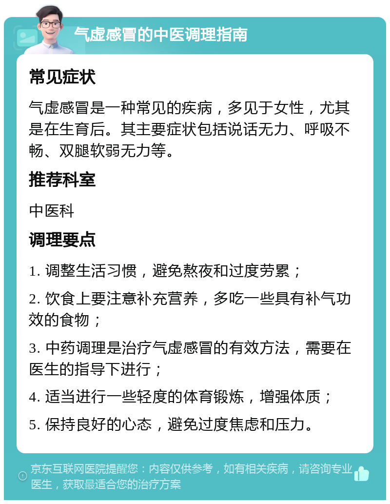 气虚感冒的中医调理指南 常见症状 气虚感冒是一种常见的疾病，多见于女性，尤其是在生育后。其主要症状包括说话无力、呼吸不畅、双腿软弱无力等。 推荐科室 中医科 调理要点 1. 调整生活习惯，避免熬夜和过度劳累； 2. 饮食上要注意补充营养，多吃一些具有补气功效的食物； 3. 中药调理是治疗气虚感冒的有效方法，需要在医生的指导下进行； 4. 适当进行一些轻度的体育锻炼，增强体质； 5. 保持良好的心态，避免过度焦虑和压力。