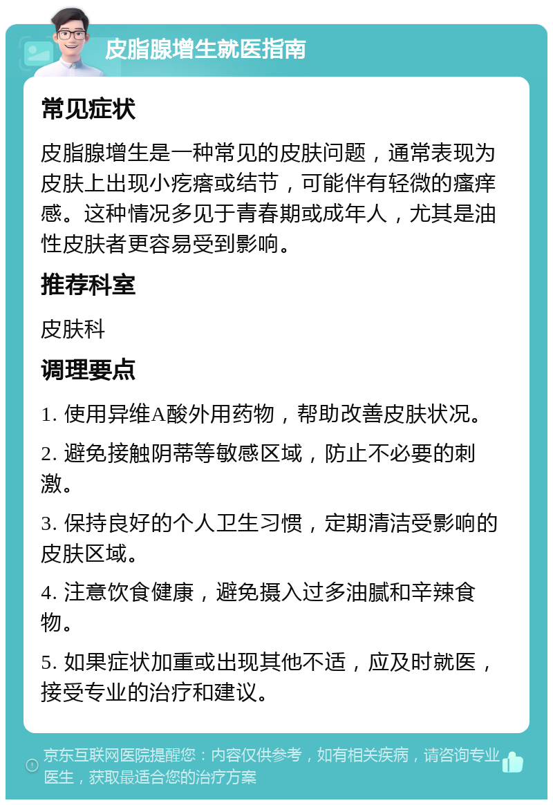 皮脂腺增生就医指南 常见症状 皮脂腺增生是一种常见的皮肤问题，通常表现为皮肤上出现小疙瘩或结节，可能伴有轻微的瘙痒感。这种情况多见于青春期或成年人，尤其是油性皮肤者更容易受到影响。 推荐科室 皮肤科 调理要点 1. 使用异维A酸外用药物，帮助改善皮肤状况。 2. 避免接触阴蒂等敏感区域，防止不必要的刺激。 3. 保持良好的个人卫生习惯，定期清洁受影响的皮肤区域。 4. 注意饮食健康，避免摄入过多油腻和辛辣食物。 5. 如果症状加重或出现其他不适，应及时就医，接受专业的治疗和建议。