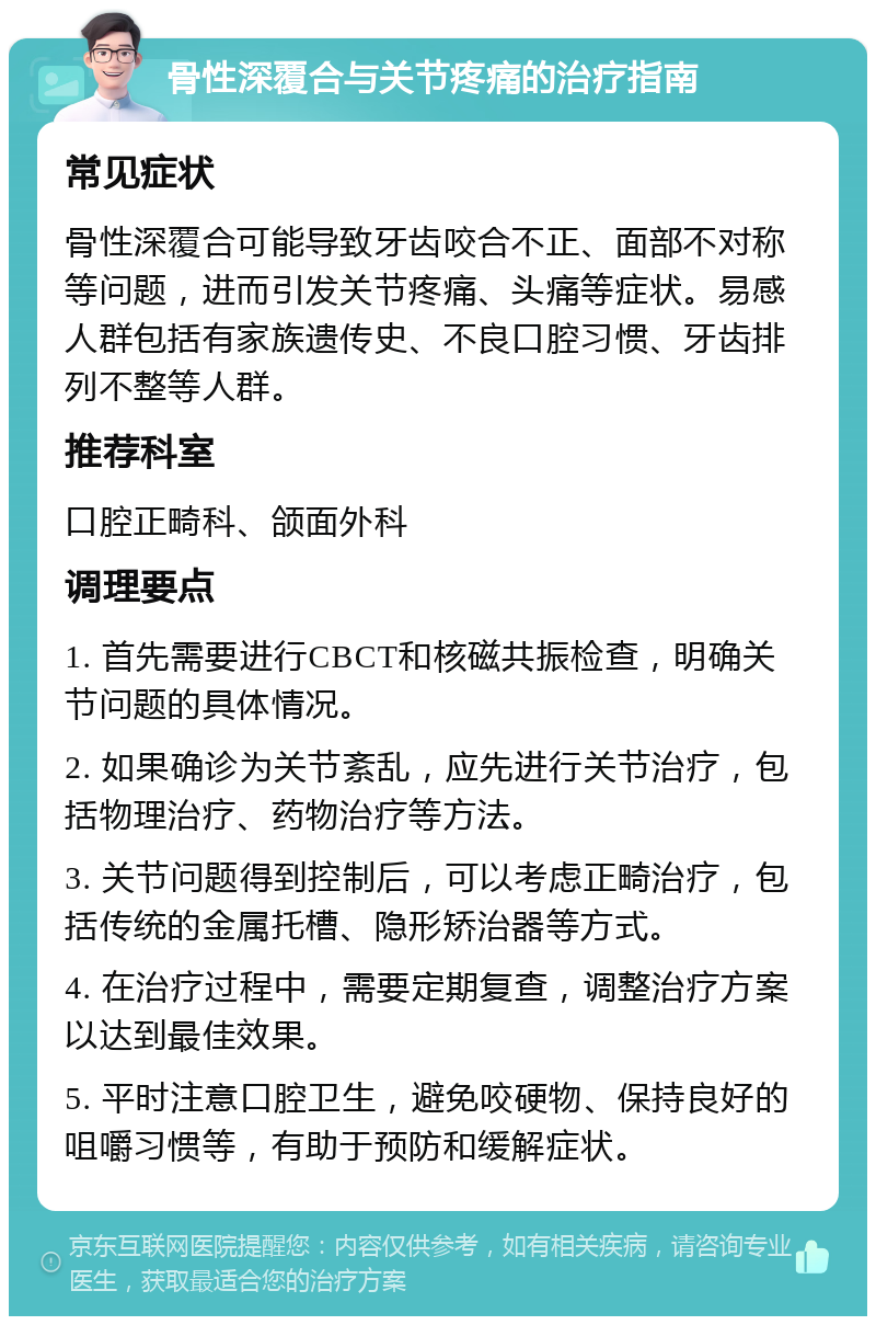 骨性深覆合与关节疼痛的治疗指南 常见症状 骨性深覆合可能导致牙齿咬合不正、面部不对称等问题，进而引发关节疼痛、头痛等症状。易感人群包括有家族遗传史、不良口腔习惯、牙齿排列不整等人群。 推荐科室 口腔正畸科、颌面外科 调理要点 1. 首先需要进行CBCT和核磁共振检查，明确关节问题的具体情况。 2. 如果确诊为关节紊乱，应先进行关节治疗，包括物理治疗、药物治疗等方法。 3. 关节问题得到控制后，可以考虑正畸治疗，包括传统的金属托槽、隐形矫治器等方式。 4. 在治疗过程中，需要定期复查，调整治疗方案以达到最佳效果。 5. 平时注意口腔卫生，避免咬硬物、保持良好的咀嚼习惯等，有助于预防和缓解症状。