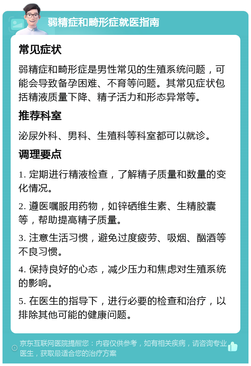 弱精症和畸形症就医指南 常见症状 弱精症和畸形症是男性常见的生殖系统问题，可能会导致备孕困难、不育等问题。其常见症状包括精液质量下降、精子活力和形态异常等。 推荐科室 泌尿外科、男科、生殖科等科室都可以就诊。 调理要点 1. 定期进行精液检查，了解精子质量和数量的变化情况。 2. 遵医嘱服用药物，如锌硒维生素、生精胶囊等，帮助提高精子质量。 3. 注意生活习惯，避免过度疲劳、吸烟、酗酒等不良习惯。 4. 保持良好的心态，减少压力和焦虑对生殖系统的影响。 5. 在医生的指导下，进行必要的检查和治疗，以排除其他可能的健康问题。