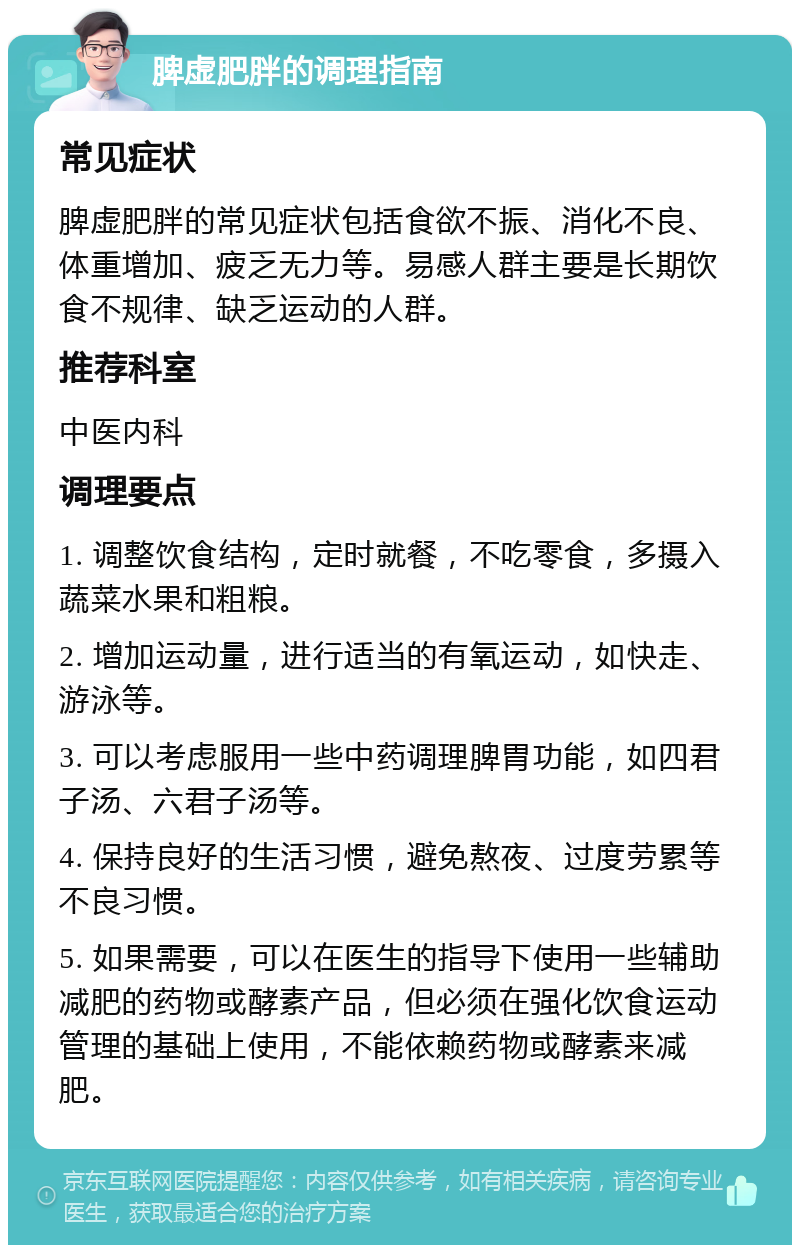 脾虚肥胖的调理指南 常见症状 脾虚肥胖的常见症状包括食欲不振、消化不良、体重增加、疲乏无力等。易感人群主要是长期饮食不规律、缺乏运动的人群。 推荐科室 中医内科 调理要点 1. 调整饮食结构，定时就餐，不吃零食，多摄入蔬菜水果和粗粮。 2. 增加运动量，进行适当的有氧运动，如快走、游泳等。 3. 可以考虑服用一些中药调理脾胃功能，如四君子汤、六君子汤等。 4. 保持良好的生活习惯，避免熬夜、过度劳累等不良习惯。 5. 如果需要，可以在医生的指导下使用一些辅助减肥的药物或酵素产品，但必须在强化饮食运动管理的基础上使用，不能依赖药物或酵素来减肥。