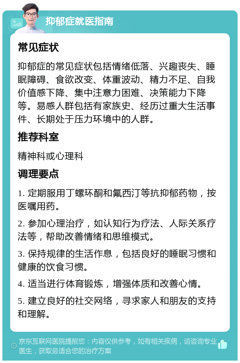 抑郁症就医指南 常见症状 抑郁症的常见症状包括情绪低落、兴趣丧失、睡眠障碍、食欲改变、体重波动、精力不足、自我价值感下降、集中注意力困难、决策能力下降等。易感人群包括有家族史、经历过重大生活事件、长期处于压力环境中的人群。 推荐科室 精神科或心理科 调理要点 1. 定期服用丁螺环酮和氟西汀等抗抑郁药物，按医嘱用药。 2. 参加心理治疗，如认知行为疗法、人际关系疗法等，帮助改善情绪和思维模式。 3. 保持规律的生活作息，包括良好的睡眠习惯和健康的饮食习惯。 4. 适当进行体育锻炼，增强体质和改善心情。 5. 建立良好的社交网络，寻求家人和朋友的支持和理解。