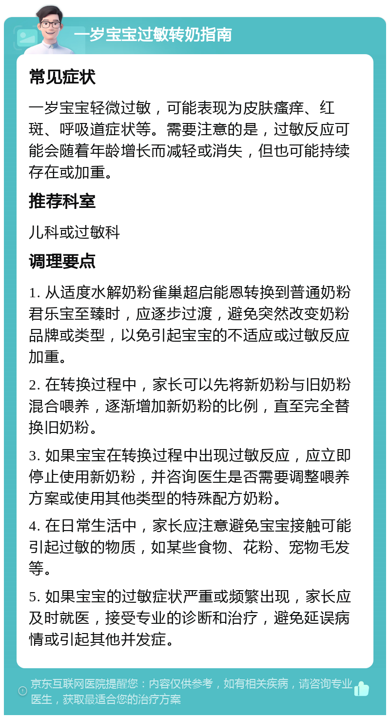 一岁宝宝过敏转奶指南 常见症状 一岁宝宝轻微过敏，可能表现为皮肤瘙痒、红斑、呼吸道症状等。需要注意的是，过敏反应可能会随着年龄增长而减轻或消失，但也可能持续存在或加重。 推荐科室 儿科或过敏科 调理要点 1. 从适度水解奶粉雀巢超启能恩转换到普通奶粉君乐宝至臻时，应逐步过渡，避免突然改变奶粉品牌或类型，以免引起宝宝的不适应或过敏反应加重。 2. 在转换过程中，家长可以先将新奶粉与旧奶粉混合喂养，逐渐增加新奶粉的比例，直至完全替换旧奶粉。 3. 如果宝宝在转换过程中出现过敏反应，应立即停止使用新奶粉，并咨询医生是否需要调整喂养方案或使用其他类型的特殊配方奶粉。 4. 在日常生活中，家长应注意避免宝宝接触可能引起过敏的物质，如某些食物、花粉、宠物毛发等。 5. 如果宝宝的过敏症状严重或频繁出现，家长应及时就医，接受专业的诊断和治疗，避免延误病情或引起其他并发症。