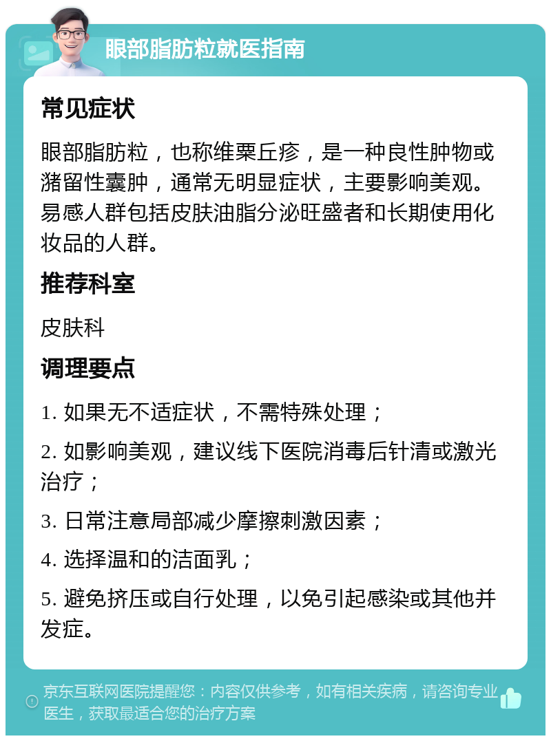 眼部脂肪粒就医指南 常见症状 眼部脂肪粒，也称维粟丘疹，是一种良性肿物或潴留性囊肿，通常无明显症状，主要影响美观。易感人群包括皮肤油脂分泌旺盛者和长期使用化妆品的人群。 推荐科室 皮肤科 调理要点 1. 如果无不适症状，不需特殊处理； 2. 如影响美观，建议线下医院消毒后针清或激光治疗； 3. 日常注意局部减少摩擦刺激因素； 4. 选择温和的洁面乳； 5. 避免挤压或自行处理，以免引起感染或其他并发症。