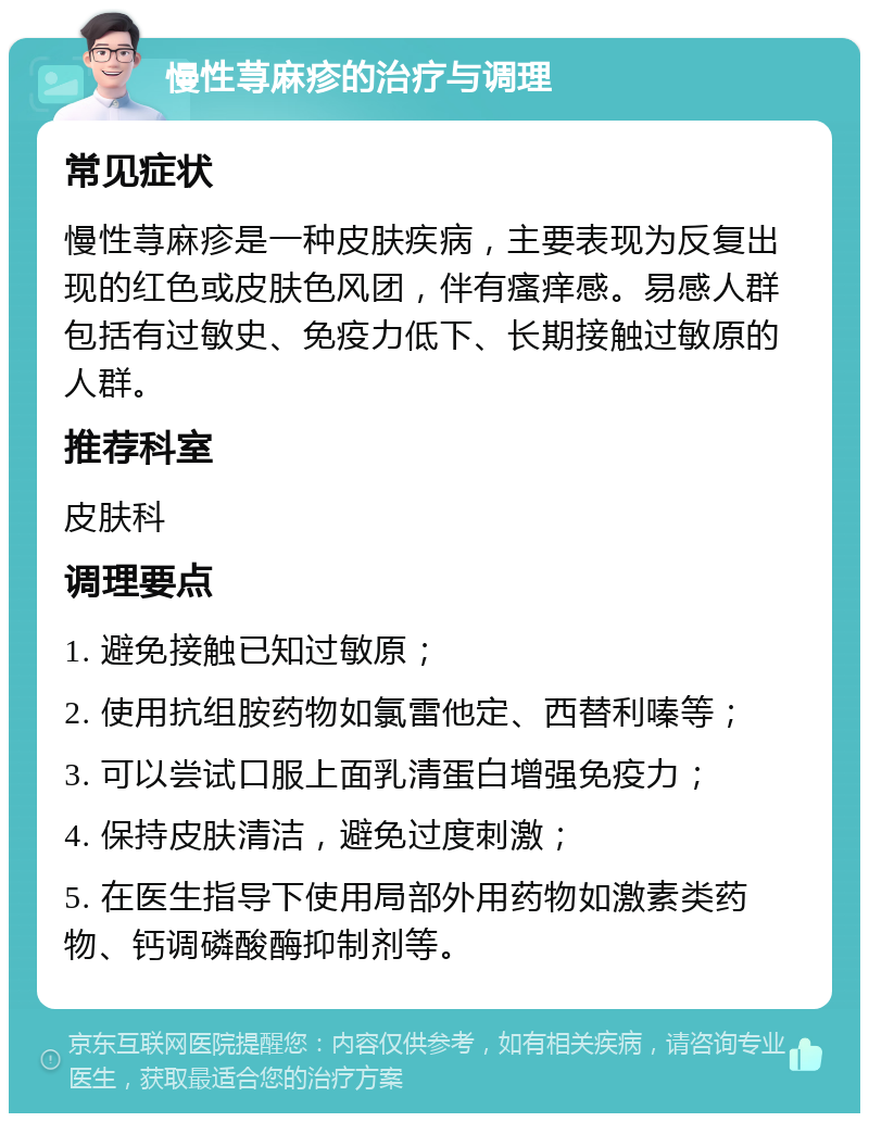 慢性荨麻疹的治疗与调理 常见症状 慢性荨麻疹是一种皮肤疾病，主要表现为反复出现的红色或皮肤色风团，伴有瘙痒感。易感人群包括有过敏史、免疫力低下、长期接触过敏原的人群。 推荐科室 皮肤科 调理要点 1. 避免接触已知过敏原； 2. 使用抗组胺药物如氯雷他定、西替利嗪等； 3. 可以尝试口服上面乳清蛋白增强免疫力； 4. 保持皮肤清洁，避免过度刺激； 5. 在医生指导下使用局部外用药物如激素类药物、钙调磷酸酶抑制剂等。