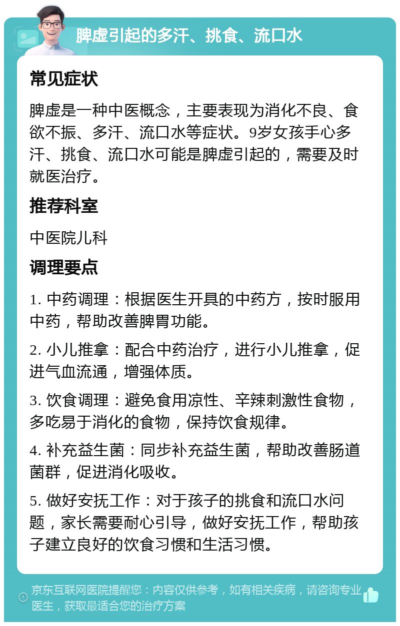 脾虚引起的多汗、挑食、流口水 常见症状 脾虚是一种中医概念，主要表现为消化不良、食欲不振、多汗、流口水等症状。9岁女孩手心多汗、挑食、流口水可能是脾虚引起的，需要及时就医治疗。 推荐科室 中医院儿科 调理要点 1. 中药调理：根据医生开具的中药方，按时服用中药，帮助改善脾胃功能。 2. 小儿推拿：配合中药治疗，进行小儿推拿，促进气血流通，增强体质。 3. 饮食调理：避免食用凉性、辛辣刺激性食物，多吃易于消化的食物，保持饮食规律。 4. 补充益生菌：同步补充益生菌，帮助改善肠道菌群，促进消化吸收。 5. 做好安抚工作：对于孩子的挑食和流口水问题，家长需要耐心引导，做好安抚工作，帮助孩子建立良好的饮食习惯和生活习惯。