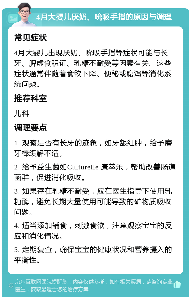 4月大婴儿厌奶、吮吸手指的原因与调理 常见症状 4月大婴儿出现厌奶、吮吸手指等症状可能与长牙、脾虚食积证、乳糖不耐受等因素有关。这些症状通常伴随着食欲下降、便秘或腹泻等消化系统问题。 推荐科室 儿科 调理要点 1. 观察是否有长牙的迹象，如牙龈红肿，给予磨牙棒缓解不适。 2. 给予益生菌如Culturelle 康萃乐，帮助改善肠道菌群，促进消化吸收。 3. 如果存在乳糖不耐受，应在医生指导下使用乳糖酶，避免长期大量使用可能导致的矿物质吸收问题。 4. 适当添加辅食，刺激食欲，注意观察宝宝的反应和消化情况。 5. 定期复查，确保宝宝的健康状况和营养摄入的平衡性。