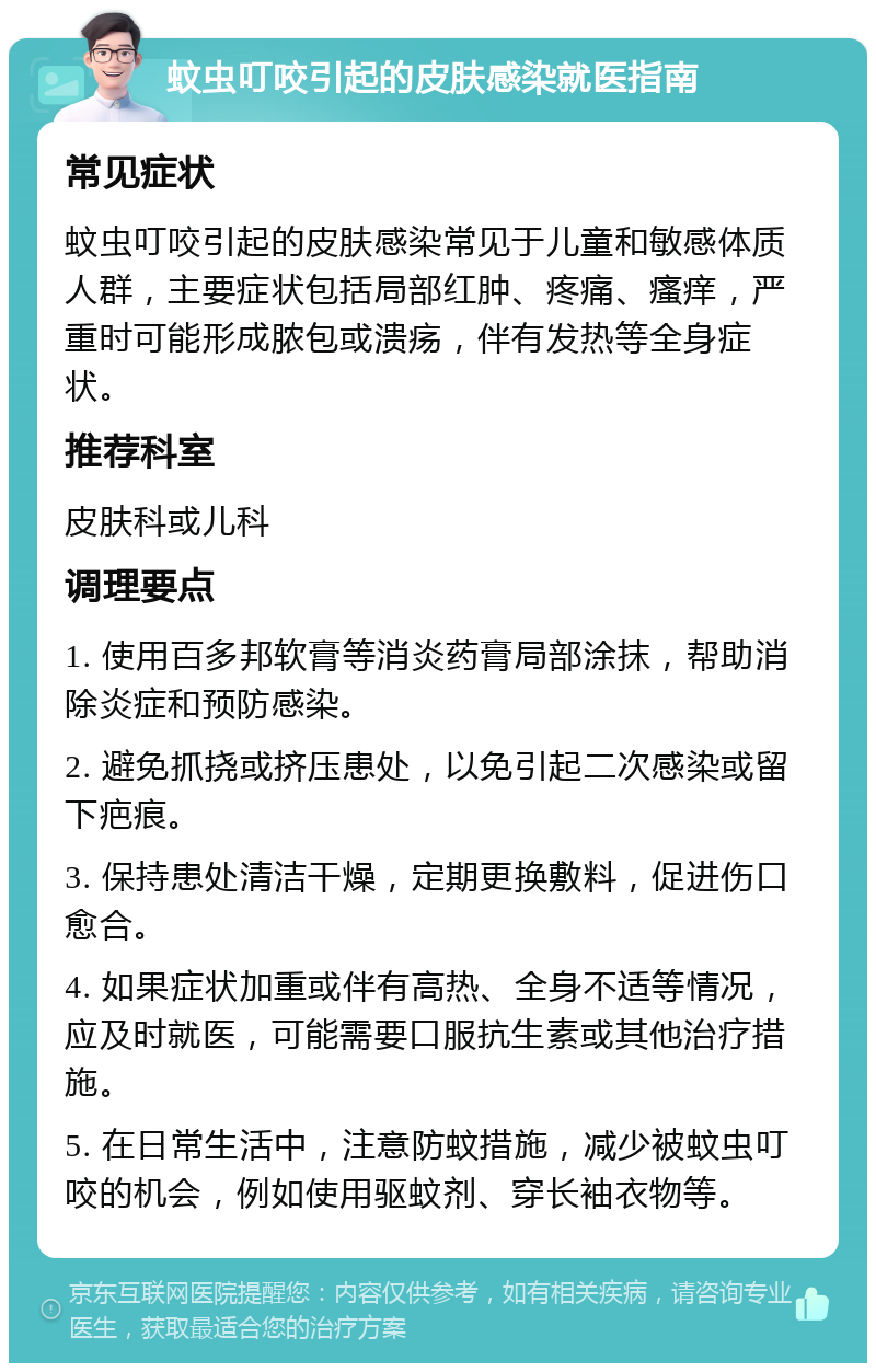 蚊虫叮咬引起的皮肤感染就医指南 常见症状 蚊虫叮咬引起的皮肤感染常见于儿童和敏感体质人群，主要症状包括局部红肿、疼痛、瘙痒，严重时可能形成脓包或溃疡，伴有发热等全身症状。 推荐科室 皮肤科或儿科 调理要点 1. 使用百多邦软膏等消炎药膏局部涂抹，帮助消除炎症和预防感染。 2. 避免抓挠或挤压患处，以免引起二次感染或留下疤痕。 3. 保持患处清洁干燥，定期更换敷料，促进伤口愈合。 4. 如果症状加重或伴有高热、全身不适等情况，应及时就医，可能需要口服抗生素或其他治疗措施。 5. 在日常生活中，注意防蚊措施，减少被蚊虫叮咬的机会，例如使用驱蚊剂、穿长袖衣物等。