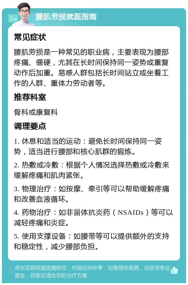 腰肌劳损就医指南 常见症状 腰肌劳损是一种常见的职业病，主要表现为腰部疼痛、僵硬，尤其在长时间保持同一姿势或重复动作后加重。易感人群包括长时间站立或坐着工作的人群、重体力劳动者等。 推荐科室 骨科或康复科 调理要点 1. 休息和适当的运动：避免长时间保持同一姿势，适当进行腰部和核心肌群的锻炼。 2. 热敷或冷敷：根据个人情况选择热敷或冷敷来缓解疼痛和肌肉紧张。 3. 物理治疗：如按摩、牵引等可以帮助缓解疼痛和改善血液循环。 4. 药物治疗：如非甾体抗炎药（NSAIDs）等可以减轻疼痛和炎症。 5. 使用支撑设备：如腰带等可以提供额外的支持和稳定性，减少腰部负担。