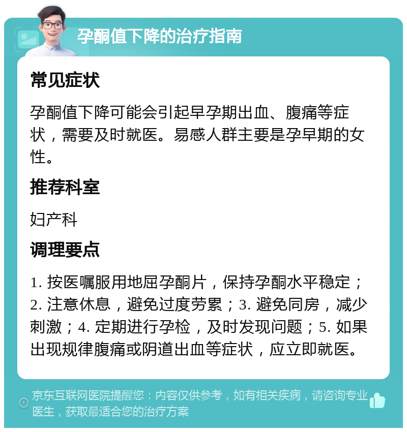 孕酮值下降的治疗指南 常见症状 孕酮值下降可能会引起早孕期出血、腹痛等症状，需要及时就医。易感人群主要是孕早期的女性。 推荐科室 妇产科 调理要点 1. 按医嘱服用地屈孕酮片，保持孕酮水平稳定；2. 注意休息，避免过度劳累；3. 避免同房，减少刺激；4. 定期进行孕检，及时发现问题；5. 如果出现规律腹痛或阴道出血等症状，应立即就医。