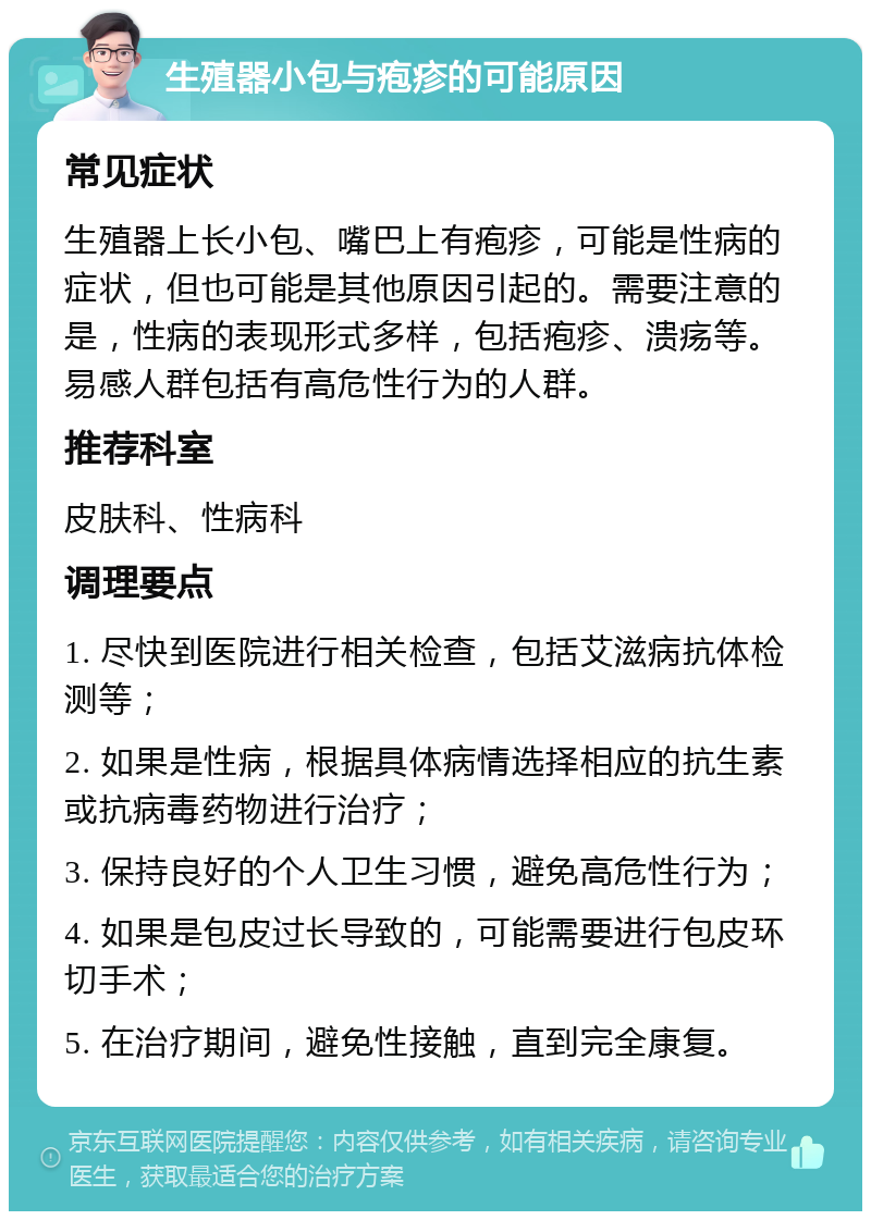 生殖器小包与疱疹的可能原因 常见症状 生殖器上长小包、嘴巴上有疱疹，可能是性病的症状，但也可能是其他原因引起的。需要注意的是，性病的表现形式多样，包括疱疹、溃疡等。易感人群包括有高危性行为的人群。 推荐科室 皮肤科、性病科 调理要点 1. 尽快到医院进行相关检查，包括艾滋病抗体检测等； 2. 如果是性病，根据具体病情选择相应的抗生素或抗病毒药物进行治疗； 3. 保持良好的个人卫生习惯，避免高危性行为； 4. 如果是包皮过长导致的，可能需要进行包皮环切手术； 5. 在治疗期间，避免性接触，直到完全康复。