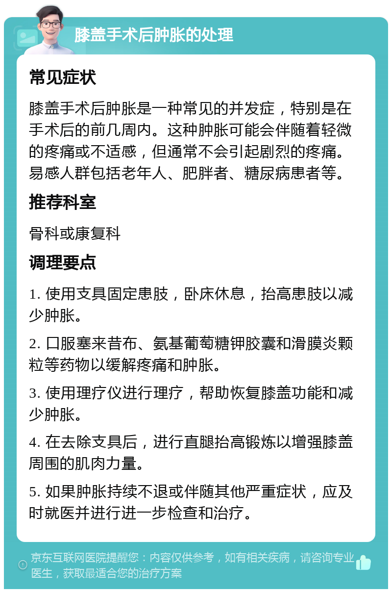 膝盖手术后肿胀的处理 常见症状 膝盖手术后肿胀是一种常见的并发症，特别是在手术后的前几周内。这种肿胀可能会伴随着轻微的疼痛或不适感，但通常不会引起剧烈的疼痛。易感人群包括老年人、肥胖者、糖尿病患者等。 推荐科室 骨科或康复科 调理要点 1. 使用支具固定患肢，卧床休息，抬高患肢以减少肿胀。 2. 口服塞来昔布、氨基葡萄糖钾胶囊和滑膜炎颗粒等药物以缓解疼痛和肿胀。 3. 使用理疗仪进行理疗，帮助恢复膝盖功能和减少肿胀。 4. 在去除支具后，进行直腿抬高锻炼以增强膝盖周围的肌肉力量。 5. 如果肿胀持续不退或伴随其他严重症状，应及时就医并进行进一步检查和治疗。