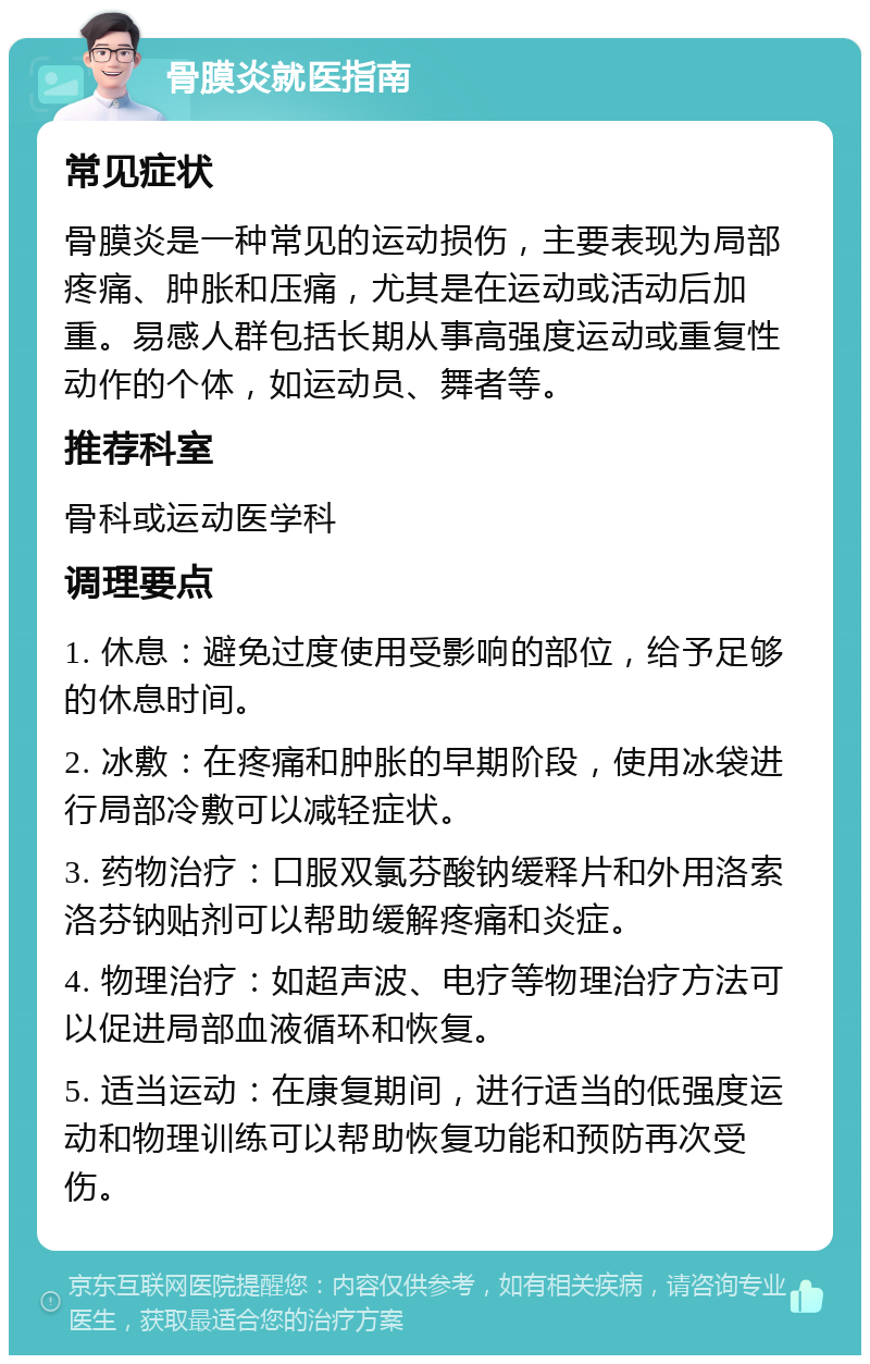 骨膜炎就医指南 常见症状 骨膜炎是一种常见的运动损伤，主要表现为局部疼痛、肿胀和压痛，尤其是在运动或活动后加重。易感人群包括长期从事高强度运动或重复性动作的个体，如运动员、舞者等。 推荐科室 骨科或运动医学科 调理要点 1. 休息：避免过度使用受影响的部位，给予足够的休息时间。 2. 冰敷：在疼痛和肿胀的早期阶段，使用冰袋进行局部冷敷可以减轻症状。 3. 药物治疗：口服双氯芬酸钠缓释片和外用洛索洛芬钠贴剂可以帮助缓解疼痛和炎症。 4. 物理治疗：如超声波、电疗等物理治疗方法可以促进局部血液循环和恢复。 5. 适当运动：在康复期间，进行适当的低强度运动和物理训练可以帮助恢复功能和预防再次受伤。