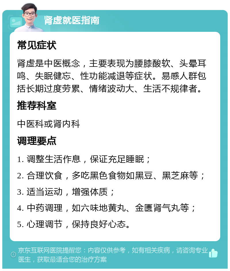 肾虚就医指南 常见症状 肾虚是中医概念，主要表现为腰膝酸软、头晕耳鸣、失眠健忘、性功能减退等症状。易感人群包括长期过度劳累、情绪波动大、生活不规律者。 推荐科室 中医科或肾内科 调理要点 1. 调整生活作息，保证充足睡眠； 2. 合理饮食，多吃黑色食物如黑豆、黑芝麻等； 3. 适当运动，增强体质； 4. 中药调理，如六味地黄丸、金匮肾气丸等； 5. 心理调节，保持良好心态。