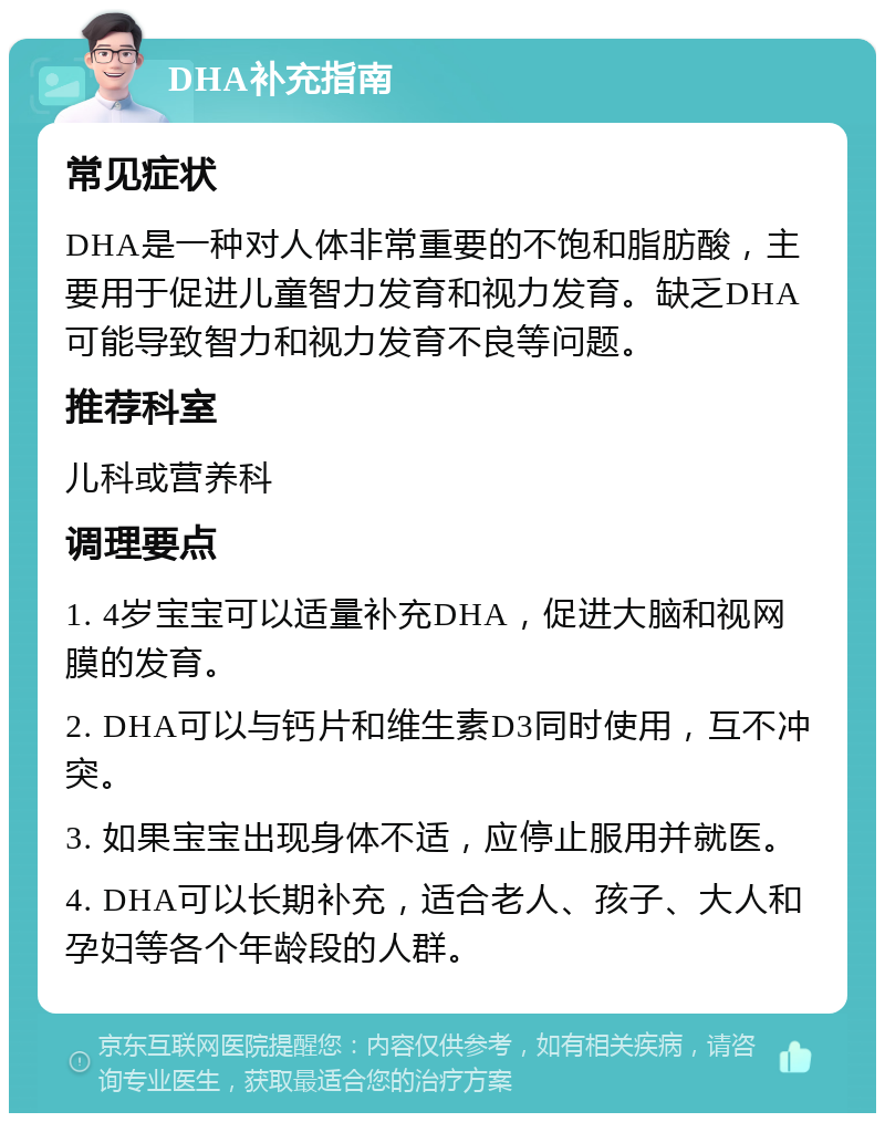 DHA补充指南 常见症状 DHA是一种对人体非常重要的不饱和脂肪酸，主要用于促进儿童智力发育和视力发育。缺乏DHA可能导致智力和视力发育不良等问题。 推荐科室 儿科或营养科 调理要点 1. 4岁宝宝可以适量补充DHA，促进大脑和视网膜的发育。 2. DHA可以与钙片和维生素D3同时使用，互不冲突。 3. 如果宝宝出现身体不适，应停止服用并就医。 4. DHA可以长期补充，适合老人、孩子、大人和孕妇等各个年龄段的人群。