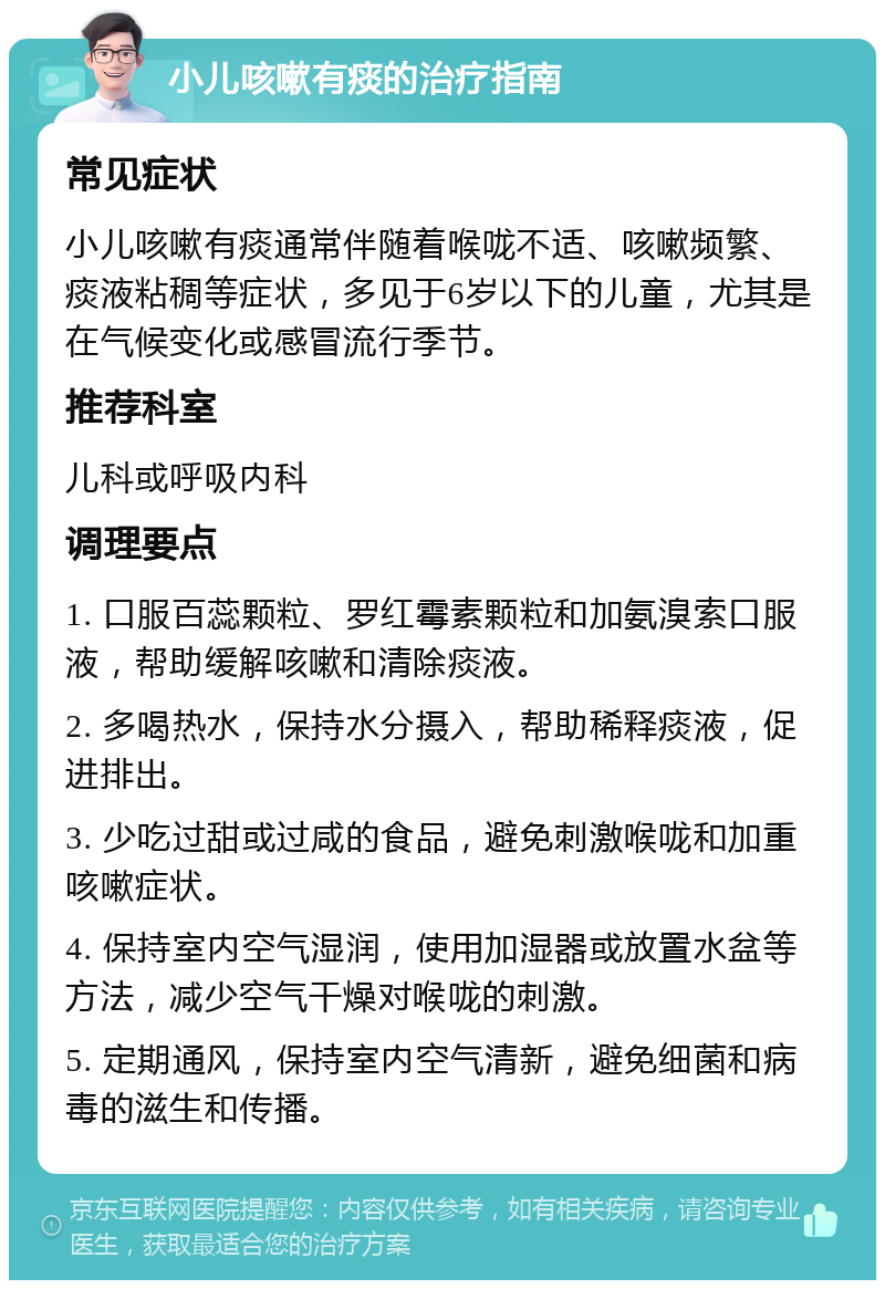 小儿咳嗽有痰的治疗指南 常见症状 小儿咳嗽有痰通常伴随着喉咙不适、咳嗽频繁、痰液粘稠等症状，多见于6岁以下的儿童，尤其是在气候变化或感冒流行季节。 推荐科室 儿科或呼吸内科 调理要点 1. 口服百蕊颗粒、罗红霉素颗粒和加氨溴索口服液，帮助缓解咳嗽和清除痰液。 2. 多喝热水，保持水分摄入，帮助稀释痰液，促进排出。 3. 少吃过甜或过咸的食品，避免刺激喉咙和加重咳嗽症状。 4. 保持室内空气湿润，使用加湿器或放置水盆等方法，减少空气干燥对喉咙的刺激。 5. 定期通风，保持室内空气清新，避免细菌和病毒的滋生和传播。