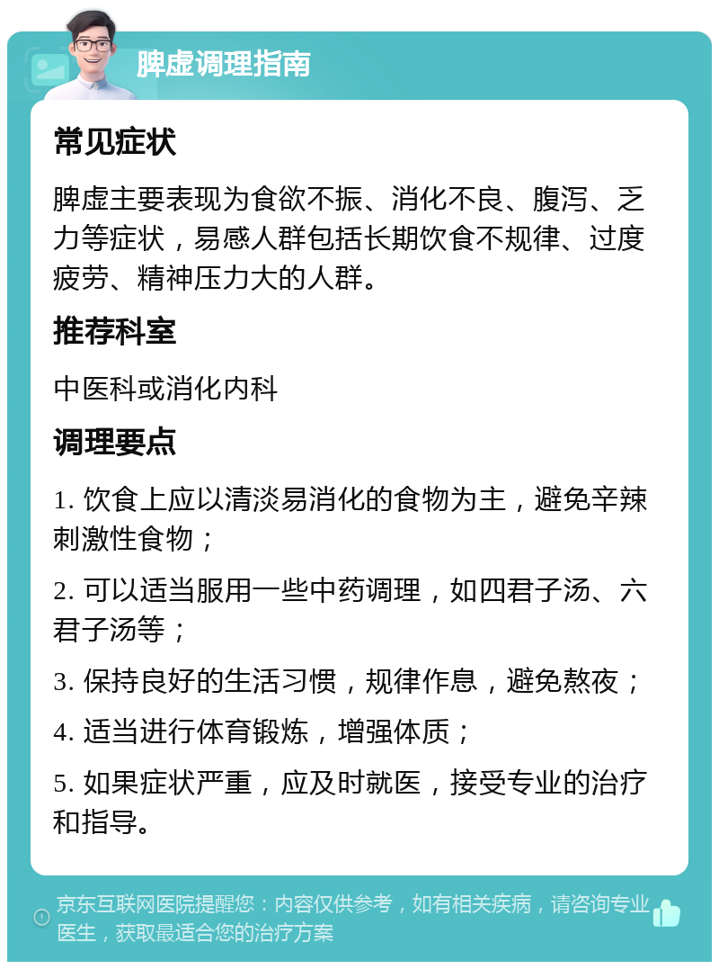 脾虚调理指南 常见症状 脾虚主要表现为食欲不振、消化不良、腹泻、乏力等症状，易感人群包括长期饮食不规律、过度疲劳、精神压力大的人群。 推荐科室 中医科或消化内科 调理要点 1. 饮食上应以清淡易消化的食物为主，避免辛辣刺激性食物； 2. 可以适当服用一些中药调理，如四君子汤、六君子汤等； 3. 保持良好的生活习惯，规律作息，避免熬夜； 4. 适当进行体育锻炼，增强体质； 5. 如果症状严重，应及时就医，接受专业的治疗和指导。