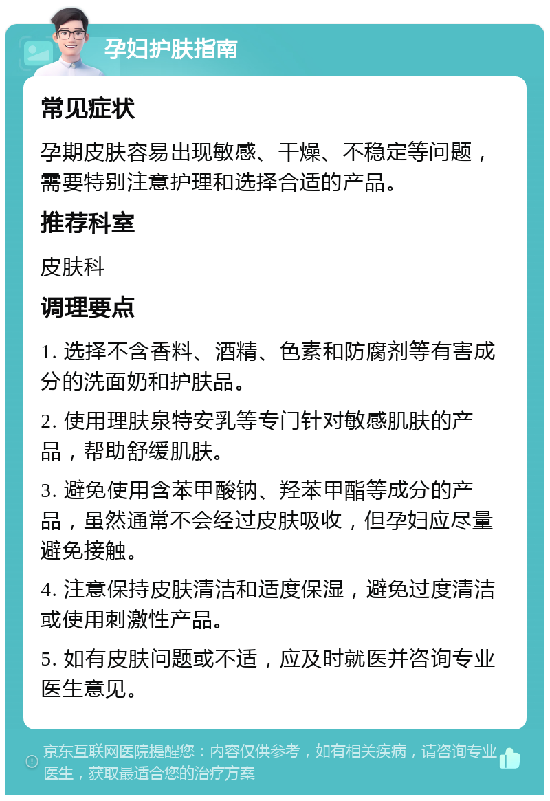 孕妇护肤指南 常见症状 孕期皮肤容易出现敏感、干燥、不稳定等问题，需要特别注意护理和选择合适的产品。 推荐科室 皮肤科 调理要点 1. 选择不含香料、酒精、色素和防腐剂等有害成分的洗面奶和护肤品。 2. 使用理肤泉特安乳等专门针对敏感肌肤的产品，帮助舒缓肌肤。 3. 避免使用含苯甲酸钠、羟苯甲酯等成分的产品，虽然通常不会经过皮肤吸收，但孕妇应尽量避免接触。 4. 注意保持皮肤清洁和适度保湿，避免过度清洁或使用刺激性产品。 5. 如有皮肤问题或不适，应及时就医并咨询专业医生意见。