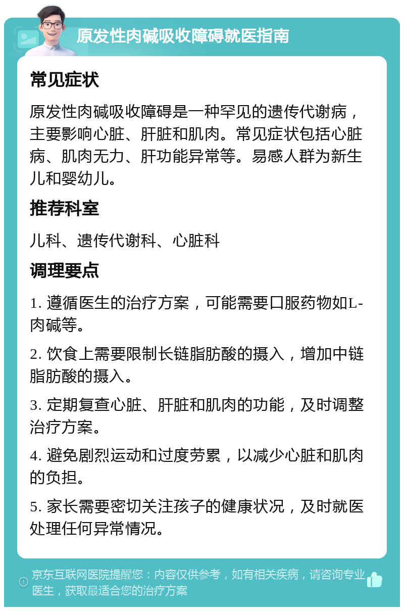 原发性肉碱吸收障碍就医指南 常见症状 原发性肉碱吸收障碍是一种罕见的遗传代谢病，主要影响心脏、肝脏和肌肉。常见症状包括心脏病、肌肉无力、肝功能异常等。易感人群为新生儿和婴幼儿。 推荐科室 儿科、遗传代谢科、心脏科 调理要点 1. 遵循医生的治疗方案，可能需要口服药物如L-肉碱等。 2. 饮食上需要限制长链脂肪酸的摄入，增加中链脂肪酸的摄入。 3. 定期复查心脏、肝脏和肌肉的功能，及时调整治疗方案。 4. 避免剧烈运动和过度劳累，以减少心脏和肌肉的负担。 5. 家长需要密切关注孩子的健康状况，及时就医处理任何异常情况。