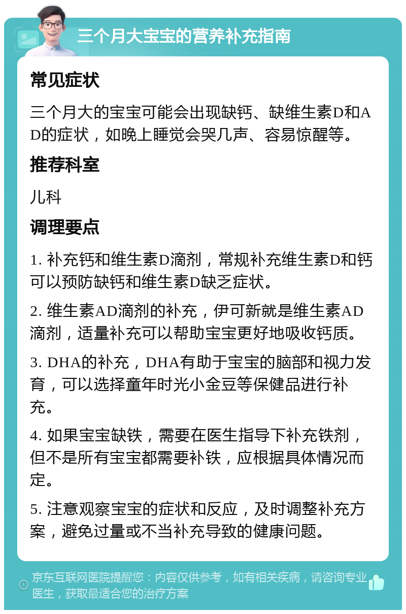 三个月大宝宝的营养补充指南 常见症状 三个月大的宝宝可能会出现缺钙、缺维生素D和AD的症状，如晚上睡觉会哭几声、容易惊醒等。 推荐科室 儿科 调理要点 1. 补充钙和维生素D滴剂，常规补充维生素D和钙可以预防缺钙和维生素D缺乏症状。 2. 维生素AD滴剂的补充，伊可新就是维生素AD滴剂，适量补充可以帮助宝宝更好地吸收钙质。 3. DHA的补充，DHA有助于宝宝的脑部和视力发育，可以选择童年时光小金豆等保健品进行补充。 4. 如果宝宝缺铁，需要在医生指导下补充铁剂，但不是所有宝宝都需要补铁，应根据具体情况而定。 5. 注意观察宝宝的症状和反应，及时调整补充方案，避免过量或不当补充导致的健康问题。