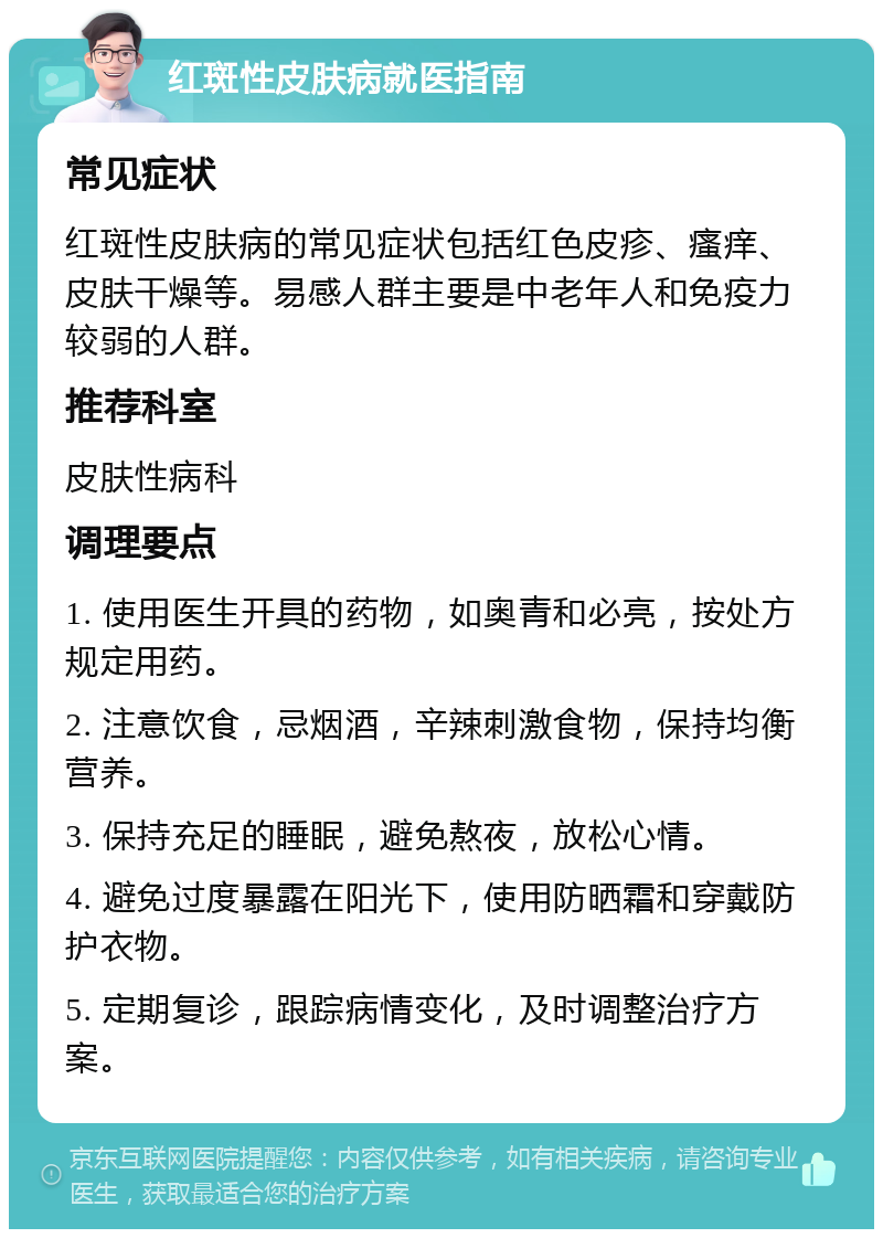 红斑性皮肤病就医指南 常见症状 红斑性皮肤病的常见症状包括红色皮疹、瘙痒、皮肤干燥等。易感人群主要是中老年人和免疫力较弱的人群。 推荐科室 皮肤性病科 调理要点 1. 使用医生开具的药物，如奥青和必亮，按处方规定用药。 2. 注意饮食，忌烟酒，辛辣刺激食物，保持均衡营养。 3. 保持充足的睡眠，避免熬夜，放松心情。 4. 避免过度暴露在阳光下，使用防晒霜和穿戴防护衣物。 5. 定期复诊，跟踪病情变化，及时调整治疗方案。