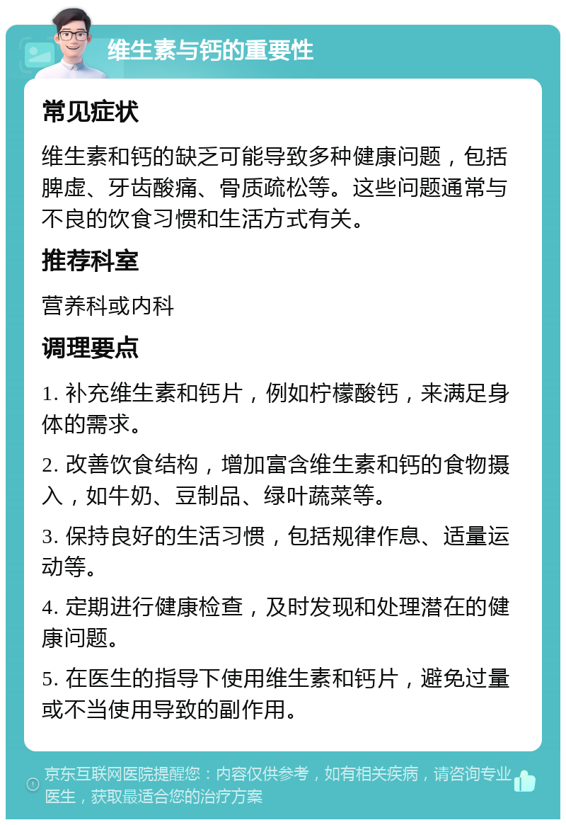 维生素与钙的重要性 常见症状 维生素和钙的缺乏可能导致多种健康问题，包括脾虚、牙齿酸痛、骨质疏松等。这些问题通常与不良的饮食习惯和生活方式有关。 推荐科室 营养科或内科 调理要点 1. 补充维生素和钙片，例如柠檬酸钙，来满足身体的需求。 2. 改善饮食结构，增加富含维生素和钙的食物摄入，如牛奶、豆制品、绿叶蔬菜等。 3. 保持良好的生活习惯，包括规律作息、适量运动等。 4. 定期进行健康检查，及时发现和处理潜在的健康问题。 5. 在医生的指导下使用维生素和钙片，避免过量或不当使用导致的副作用。