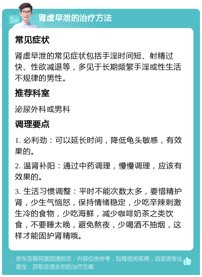 肾虚早泄的治疗方法 常见症状 肾虚早泄的常见症状包括手淫时间短、射精过快、性欲减退等，多见于长期频繁手淫或性生活不规律的男性。 推荐科室 泌尿外科或男科 调理要点 1. 必利劲：可以延长时间，降低龟头敏感，有效果的。 2. 温肾补阳：通过中药调理，慢慢调理，应该有效果的。 3. 生活习惯调整：平时不能次数太多，要惜精护肾，少生气恼怒，保持情绪稳定，少吃辛辣刺激生冷的食物，少吃海鲜，减少咖啡奶茶之类饮食，不要睡太晚，避免熬夜，少喝酒不抽烟，这样才能固护肾精哦。