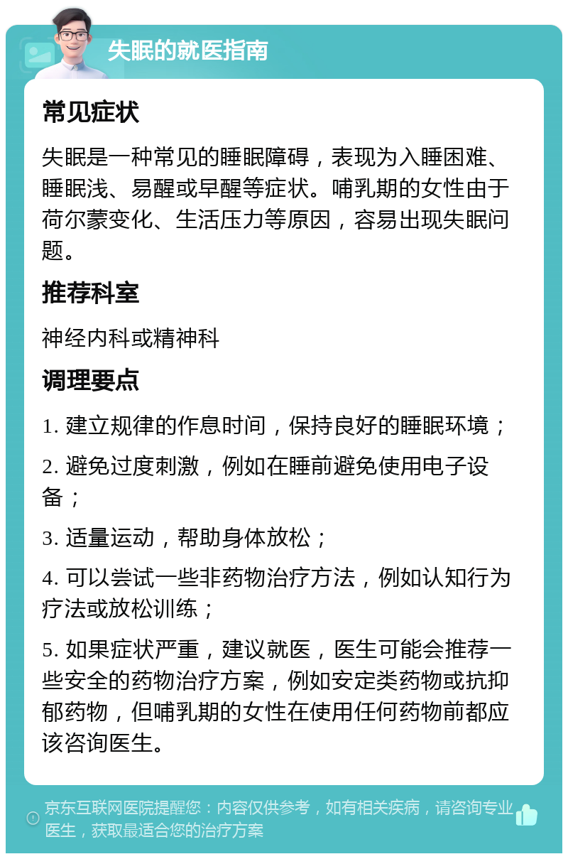 失眠的就医指南 常见症状 失眠是一种常见的睡眠障碍，表现为入睡困难、睡眠浅、易醒或早醒等症状。哺乳期的女性由于荷尔蒙变化、生活压力等原因，容易出现失眠问题。 推荐科室 神经内科或精神科 调理要点 1. 建立规律的作息时间，保持良好的睡眠环境； 2. 避免过度刺激，例如在睡前避免使用电子设备； 3. 适量运动，帮助身体放松； 4. 可以尝试一些非药物治疗方法，例如认知行为疗法或放松训练； 5. 如果症状严重，建议就医，医生可能会推荐一些安全的药物治疗方案，例如安定类药物或抗抑郁药物，但哺乳期的女性在使用任何药物前都应该咨询医生。