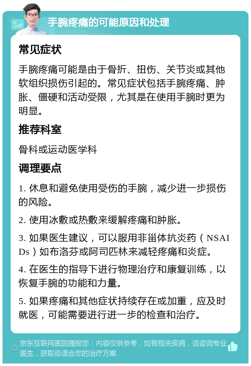 手腕疼痛的可能原因和处理 常见症状 手腕疼痛可能是由于骨折、扭伤、关节炎或其他软组织损伤引起的。常见症状包括手腕疼痛、肿胀、僵硬和活动受限，尤其是在使用手腕时更为明显。 推荐科室 骨科或运动医学科 调理要点 1. 休息和避免使用受伤的手腕，减少进一步损伤的风险。 2. 使用冰敷或热敷来缓解疼痛和肿胀。 3. 如果医生建议，可以服用非甾体抗炎药（NSAIDs）如布洛芬或阿司匹林来减轻疼痛和炎症。 4. 在医生的指导下进行物理治疗和康复训练，以恢复手腕的功能和力量。 5. 如果疼痛和其他症状持续存在或加重，应及时就医，可能需要进行进一步的检查和治疗。