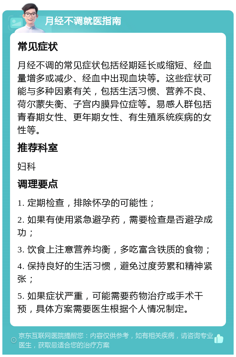 月经不调就医指南 常见症状 月经不调的常见症状包括经期延长或缩短、经血量增多或减少、经血中出现血块等。这些症状可能与多种因素有关，包括生活习惯、营养不良、荷尔蒙失衡、子宫内膜异位症等。易感人群包括青春期女性、更年期女性、有生殖系统疾病的女性等。 推荐科室 妇科 调理要点 1. 定期检查，排除怀孕的可能性； 2. 如果有使用紧急避孕药，需要检查是否避孕成功； 3. 饮食上注意营养均衡，多吃富含铁质的食物； 4. 保持良好的生活习惯，避免过度劳累和精神紧张； 5. 如果症状严重，可能需要药物治疗或手术干预，具体方案需要医生根据个人情况制定。