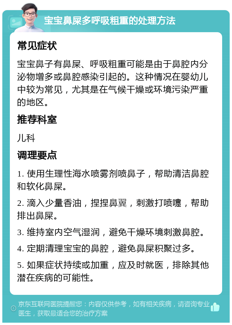 宝宝鼻屎多呼吸粗重的处理方法 常见症状 宝宝鼻子有鼻屎、呼吸粗重可能是由于鼻腔内分泌物增多或鼻腔感染引起的。这种情况在婴幼儿中较为常见，尤其是在气候干燥或环境污染严重的地区。 推荐科室 儿科 调理要点 1. 使用生理性海水喷雾剂喷鼻子，帮助清洁鼻腔和软化鼻屎。 2. 滴入少量香油，捏捏鼻翼，刺激打喷嚏，帮助排出鼻屎。 3. 维持室内空气湿润，避免干燥环境刺激鼻腔。 4. 定期清理宝宝的鼻腔，避免鼻屎积聚过多。 5. 如果症状持续或加重，应及时就医，排除其他潜在疾病的可能性。