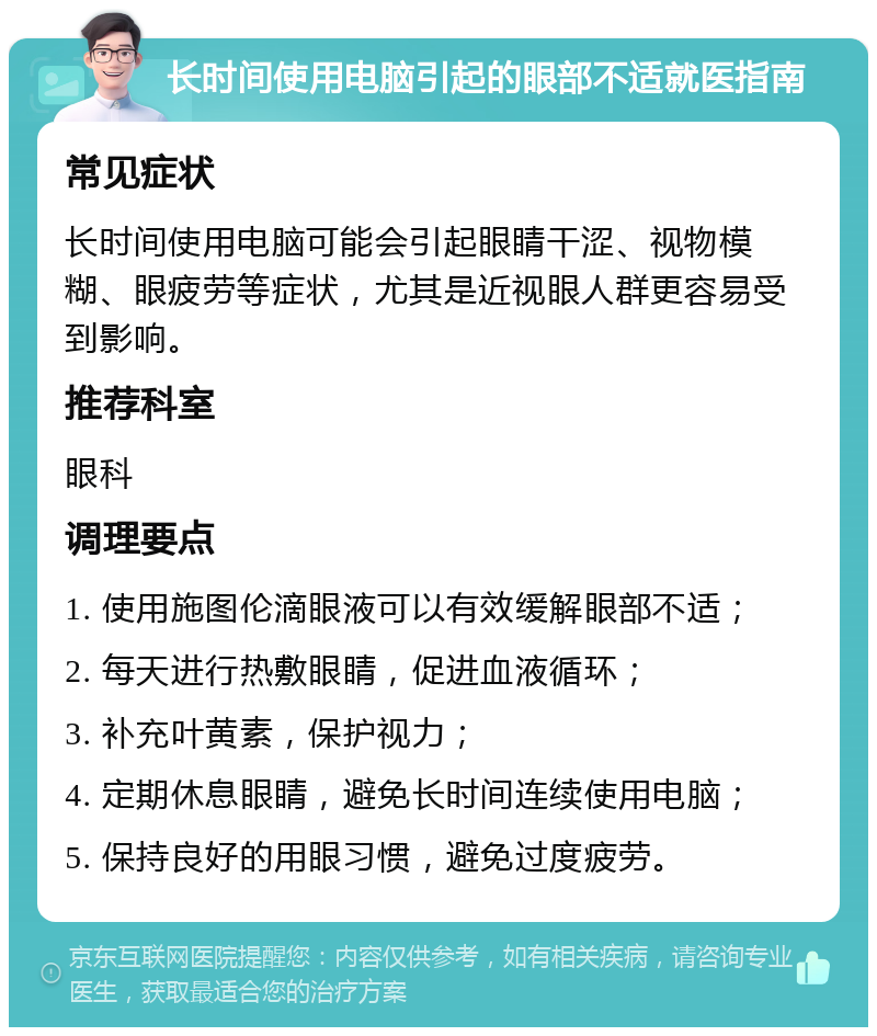 长时间使用电脑引起的眼部不适就医指南 常见症状 长时间使用电脑可能会引起眼睛干涩、视物模糊、眼疲劳等症状，尤其是近视眼人群更容易受到影响。 推荐科室 眼科 调理要点 1. 使用施图伦滴眼液可以有效缓解眼部不适； 2. 每天进行热敷眼睛，促进血液循环； 3. 补充叶黄素，保护视力； 4. 定期休息眼睛，避免长时间连续使用电脑； 5. 保持良好的用眼习惯，避免过度疲劳。