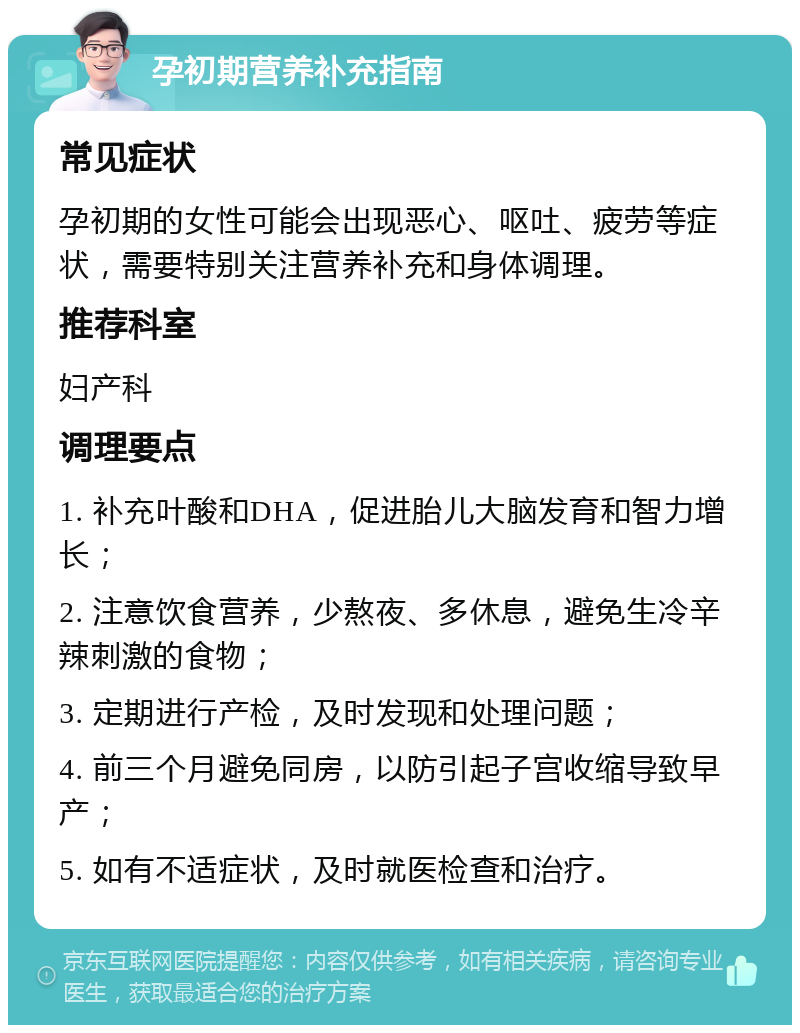 孕初期营养补充指南 常见症状 孕初期的女性可能会出现恶心、呕吐、疲劳等症状，需要特别关注营养补充和身体调理。 推荐科室 妇产科 调理要点 1. 补充叶酸和DHA，促进胎儿大脑发育和智力增长； 2. 注意饮食营养，少熬夜、多休息，避免生冷辛辣刺激的食物； 3. 定期进行产检，及时发现和处理问题； 4. 前三个月避免同房，以防引起子宫收缩导致早产； 5. 如有不适症状，及时就医检查和治疗。