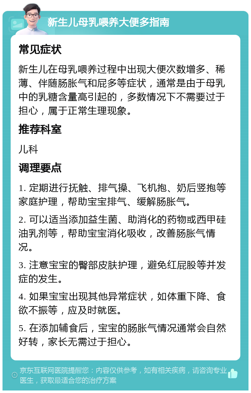 新生儿母乳喂养大便多指南 常见症状 新生儿在母乳喂养过程中出现大便次数增多、稀薄、伴随肠胀气和屁多等症状，通常是由于母乳中的乳糖含量高引起的，多数情况下不需要过于担心，属于正常生理现象。 推荐科室 儿科 调理要点 1. 定期进行抚触、排气操、飞机抱、奶后竖抱等家庭护理，帮助宝宝排气、缓解肠胀气。 2. 可以适当添加益生菌、助消化的药物或西甲硅油乳剂等，帮助宝宝消化吸收，改善肠胀气情况。 3. 注意宝宝的臀部皮肤护理，避免红屁股等并发症的发生。 4. 如果宝宝出现其他异常症状，如体重下降、食欲不振等，应及时就医。 5. 在添加辅食后，宝宝的肠胀气情况通常会自然好转，家长无需过于担心。